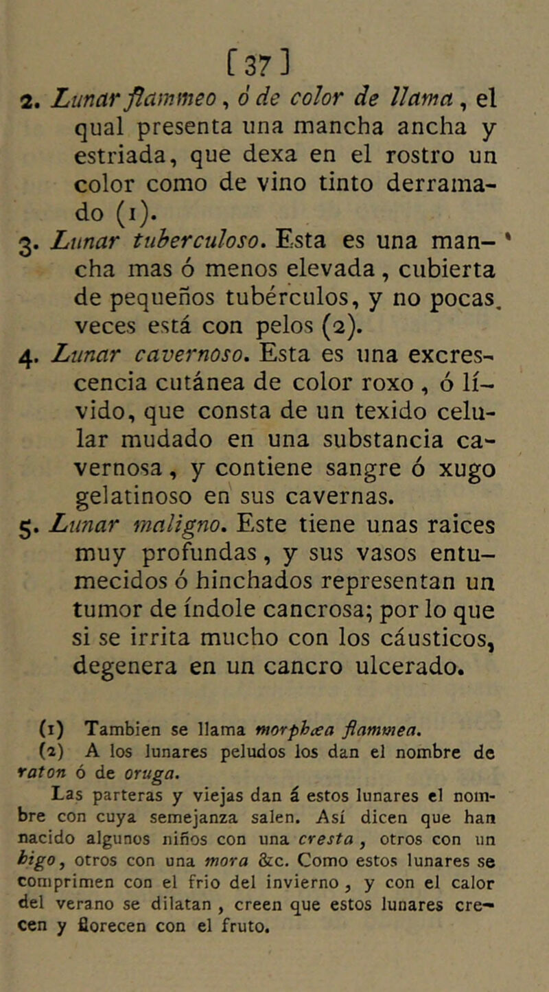 Í37] 2. Lunar flammeo, ó de color de llama , el qual presenta una mancha ancha y estriada, que dexa en el rostro un color como de vino tinto derrama- do (i). 3. Lunar tuberculoso. Esta es una man- * cha mas ó menos elevada, cubierta de pequeños tubérculos, y no pocas, veces está con pelos (2). 4. Lunar cavernoso. Esta es una excres- cencia cutánea de color roxo , ó lí- vido, que consta de un texido celu- lar mudado en una substancia ca- vernosa , y contiene sangre ó xugo gelatinoso en sus cavernas. 5. Lunar maligno. Este tiene unas raíces muy profundas, y sus vasos entu- mecidos ó hinchados representan un tumor de índole cancrosa; por lo que si se irrita mucho con los cáusticos, degenera en un cancro ulcerado. (1) También se llama morph ce a flammea. (2) A los lunares peludos los dan el nombre de ratón ó de oruga. Las parteras y viejas dan á estos lunares el nom- bre con cuya semejanza salen. Así dicen que han nacido algunos niños con una cresta , otros con un higo, otros con una mora &c. Como estos lunares se comprimen con el frió del invierno , y con el calor del verano se dilatan , creen que estos lunares cre- cen y florecen con el fruto.