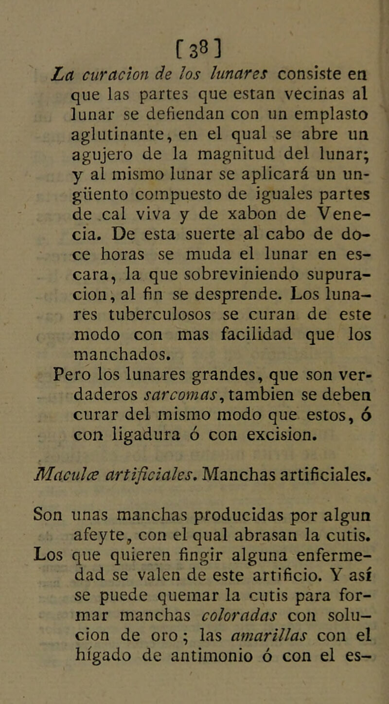 [38] La curación de los lunares consiste en que las partes que están vecinas al lunar se defiendan con un emplasto aglutinante, en el qual se abre un agujero de la magnitud del lunar; y al mismo lunar se aplicará un un- güento compuesto de iguales partes de cal viva y de xabon de Vene- cia. De esta suerte al cabo de do- ce horas se muda el lunar en es- cara, la que sobreviniendo supura- ción, al fin se desprende. Los luna- res tuberculosos se curan de este modo con mas facilidad que los manchados. Pero los lunares grandes, que son ver- daderos sarcomas, también se deben curar del mismo modo que estos, ó con ligadura ó con excisión. Maculce artificiales. Manchas artificiales. Son unas manchas producidas por algún afeyte, con el qual abrasan la cutis. Los que quieren fingir alguna enferme- dad se valen de este artificio. Y así se puede quemar la cutis para for- mar manchas coloradas con solu- ción de oro; las amarillas con el hígado de antimonio ó con el es-