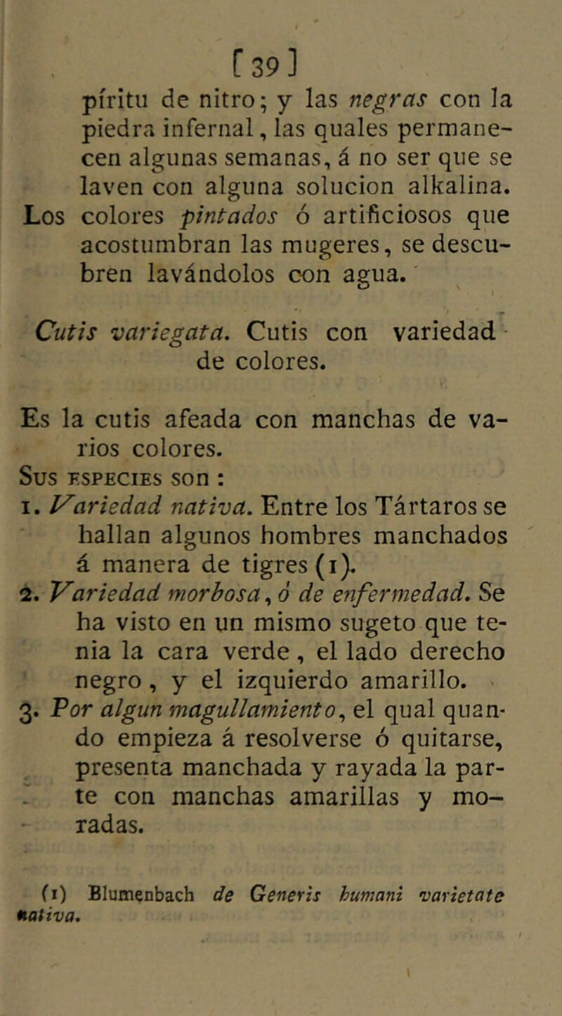 [39] píritu de nitro; y las negras con la piedra infernal, las quales permane- cen algunas semanas, á no ser que se laven con alguna solución alkalina. Los colores pintados ó artificiosos que acostumbran las mugeres, se descu- bren lavándolos con agua. Cutis variegata. Cutis con variedad de colores. Es la cutis afeada con manchas de va- rios colores. Sus especies son : 1. Variedad nativa. Entre los Tártaros se hallan algunos hombres manchados á manera de tigres (i). 2. Variedad morbosa, ó de enfermedad. Se ha visto en un mismo sugeto que te- nia la cara verde, el lado derecho negro , y el izquierdo amarillo. 3. Por algún magullamiento, el qual quan- do empieza á resolverse ó quitarse, presenta manchada y rayada la par- te con manchas amarillas y mo- radas. (1) Blumenbach de Generis humani varietate nativa.
