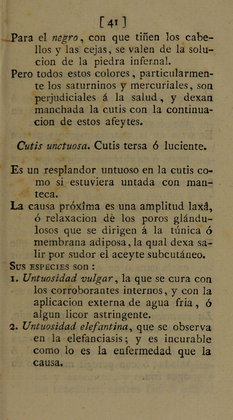 Para el negro, con que tiñen los cabe- llos y las cejas, se valen de la solu- ción de la piedra infernal. Pero todos estos colores, particularmen- te los saturninos y mercuriales, son perjudiciales á la salud, y dexan manchada la cutis con la continua- ción de estos afeytes. Cutis unctuosa. Cutis tersa ó luciente. Es un resplandor untuoso en la cutis co- mo si estuviera untada con man- teca. La causa próxima es una amplitud laxá, ó relaxacion dé los poros glándu- losos que se dirigen á la túnica ó membrana adiposa,la qual dexa sa- lir por sudor el aceyte subcutáneo. Sus especies son : 1. Untuosidad vulgar, la que se cura con los corroborantes internos, y con la aplicación externa de agua fria, ó algún licor astringente. 2. Untuosidad elefantina, que se observa en la elefanciasis; y es incurable como lo es la enfermedad que la causa.