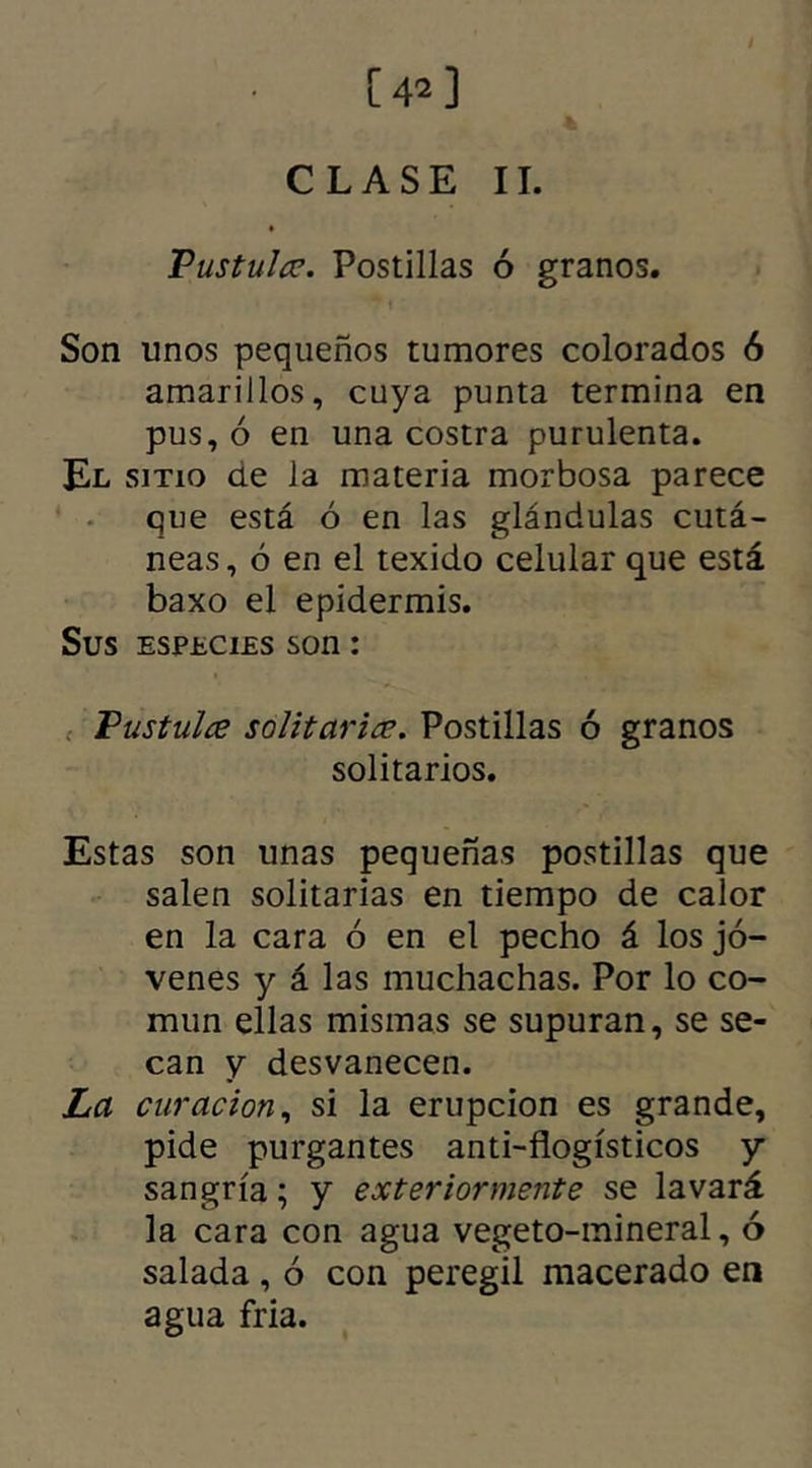 [42] CLASE II. Pustuler. Postillas ó granos. Son unos pequeños tumores colorados 6 amarillos, cuya punta termina en pus, ó en una costra purulenta. El sitio de la materia morbosa parece que está ó en las glándulas cutá- neas, ó en el texido celular que está baxo el epidermis. Sus especies son: Pustulce solitarias. Postillas ó granos solitarios. Estas son unas pequeñas postillas que salen solitarias en tiempo de calor en la cara ó en el pecho á los jó- venes y á las muchachas. Por lo co- mún ellas mismas se supuran, se se- can y desvanecen. La curación, si la erupción es grande, pide purgantes anti-flogísticos y sangría; y exter'tormente se lavará la cara con agua vegeto-mineral, ó salada , ó con peregil macerado en agua fria.