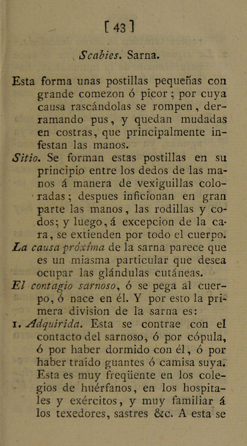 Scabies. Sarna. Esta forma unas postillas pequeñas con grande comezón ó picor ; por cuya causa rascándolas se rompen , der- ramando pus, y quedan mudadas en costras, que principalmente in- festan las manos. Sitio. Se forman estas postillas en su principio entre los dedos de las ma- nos á manera de vexiguillas colo- radas ; despues inficionan en gran parte las manos, las rodillas y co- dos; y luego, á excepción de la ca- ra, se extienden por todo el cuerpo. La causa próxima de la sarna parece que es un miasma particular que desea ocupar las glándulas cutáneas. El contagio sarnoso, ó se pega al cuer- po, ó nace en él. Y por esto la pri- mera división de la sarna es: i. Adquirida. Esta se contrae con el contacto del sarnoso, ó por cópula, ó por haber dormido con él, ó por haber traído guantes ó camisa suya. Esta es muy freqüente en los cole- gios de huérfanos, en los hospita- les y exércitos, y muy familiar á los texedores, sastres &c. A esta se