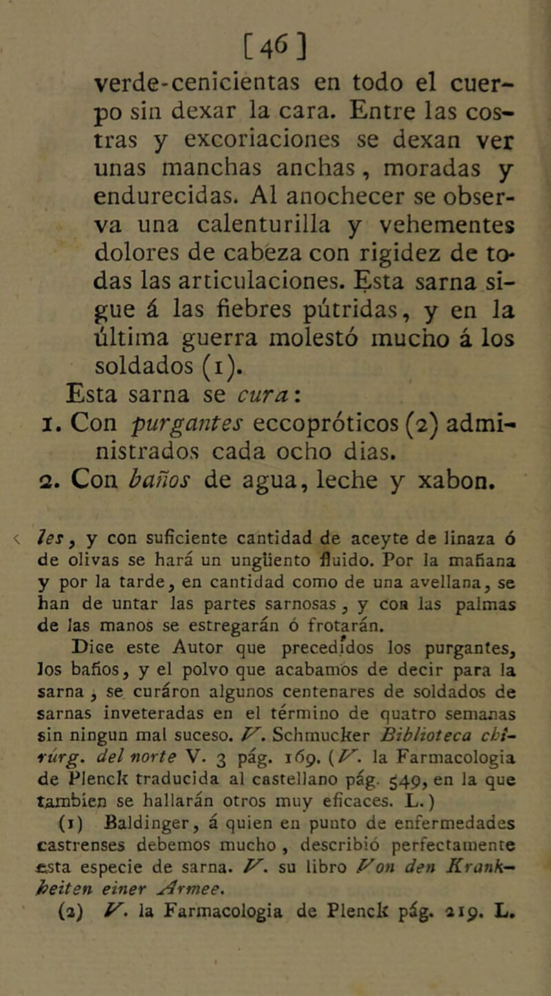 [46] verde-cenicientas en todo el cuer- po sin dexar la cara. Entre las cos- tras y excoriaciones se dexan ver unas manchas anchas, moradas y endurecidas. Al anochecer se obser- va una calenturilla y vehementes dolores de cabeza con rigidez de to- das las articulaciones. Esta sarna si- gue á las fiebres pútridas, y en la última guerra molestó mucho á los soldados (i). Esta sarna se cura: 1. Con purgantes eccopróticos (2) admi- nistrados cada ocho dias. 2. Con baños de agua, leche y xabon. <. Jes y y con suficiente cantidad de aceyte de linaza ó de olivas se hará un ungüento fluido. Por la mañana y por la tarde, en cantidad como de una avellana, se han de untar las partes sarnosas, y coa las palmas de Jas manos se estregarán ó frotarán. Dice este Autor que precedidos los purgantes, los baños, y el polvo que acabamos de decir para la sarna , se curáron algunos centenares de soldados de sarnas inveteradas en el término de quatro semanas sin ningún mal suceso. JS. Schmucker Biblioteca cbi- rúrg. del norte V. 3 pág. 169. (/^. la Farmacología de Pienck traducida al castellano pág. 549, en la que también se hallarán otros muy eficaces. L.) (1) Baldinger, á quien en punto de enfermedades castrenses debemos mucho , describió perfectamente esta especie de sarna. V. su libro Von den Krank- heiten einer Armee. (a) V. la Farmacología de Pienck pág. 419. L.