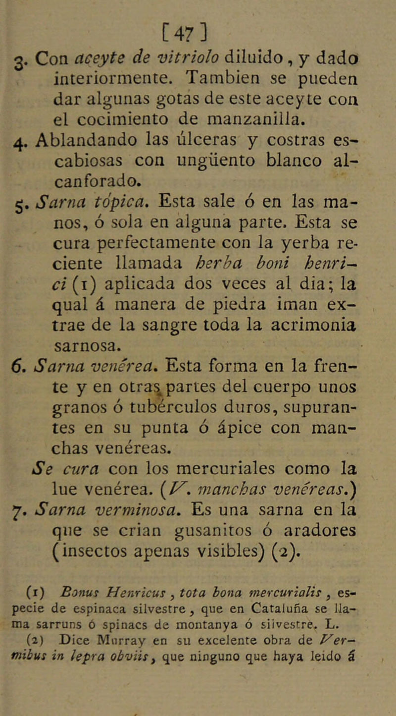 [47] 3* Con aceyte de vitriolo diluido, y dado interiormente. También se pueden dar algunas gotas de este aceyie con el cocimiento de manzanilla. 4. Ablandando las úlceras y costras es- cabiosas con ungüento blanco al- canforado. 5. Sarna tópica. Esta sale ó en las ma- nos, ó sola en alguna parte. Esta se cura perfectamente con la yerba re- ciente llamada herba boni henri— ci (1) aplicada dos veces al dia; la qual á manera de piedra imán ex- trae de la sangre toda la acrimonia sarnosa. 6. Sarna venérea. Esta forma en la fren- te y en otras^ partes del cuerpo unos granos ó tubérculos duros, supuran- tes en su punta ó ápice con man- chas venéreas. Se cura con los mercuriales como la lúe venérea. (J^. manchas venéreas.) 7. Sarna verminosa. Es una sarna en la que se crian gusanitos ó aradores (insectos apenas visibles) (2). (1) Bonus Henricus , tota bona mercurialis , es- pecie de espinaca silvestre , que en Cataluña se lla- ma sarruns ó spinacs de montanya ó silvestre. L. (2) Dice Murray en su excelente obra de Ver- mibus in lepra obviis, que ninguno que haya leído á