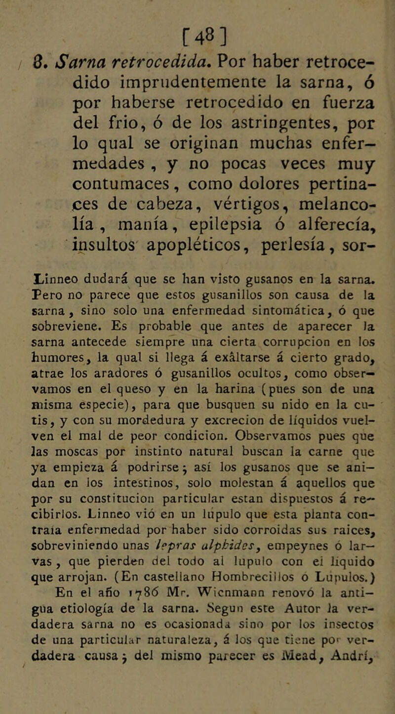 [48] 3. Sarna retrocedida. Por haber retroce- dido imprudentemente la sarna, ó por haberse retrocedido en fuerza del frió, ó de los astringentes, por lo qual se originan muchas enfer- medades , y no pocas veces muy contumaces , como dolores pertina- ces de cabeza, vértigos, melanco- lía , manía, epilepsia ó alferecía, insultos apopléticos, perlesía, sor- Linneo dudará que se han visto gusanos en la sarna. Pero no parece que estos gusanillos son causa de la sarna, sino solo una enfermedad sintomática, ó que sobreviene. Es probable que antes de aparecer la sarna antecede siempre una cierta corrupción en los humores, la qual si llega á exaltarse á cierto grado, atrae los aradores ó gusanillos ocultos, como obser- vamos en el queso y en la harina (pues son de una misma especie), para que busquen su nido en la cu- tis, y con su mordedura y excreción de líquidos vuel- ven el mal de peor condición. Observamos pues que las moscas por instinto natural buscan la carne que ya empieza á podrirse; así los gusanos que se ani- dan en ios intestinos, solo molestan á aquellos que por su constitución particular están dispuestos á re- cibirlos. Linneo vió en un lúpulo que esta planta con- traía enfermedad por haber sido corroídas sus raíces, sobreviniendo unas hpras ulpbidcs, empeynes 6 lar- vas , que pierden del todo al lupulo con ei líquido que arrojan. (En castellano Hombrecillos o Lúpulos.) En el año 1786 Mr. Wicnmann renovó la anti- gua etiología de la sarna. Según este Autor la ver- dadera sarna no es ocasionada sino por los insectos de una particular naturaleza, á los que tiene pe ver- dadera causa j del mismo parecer es Mead, Andrí,