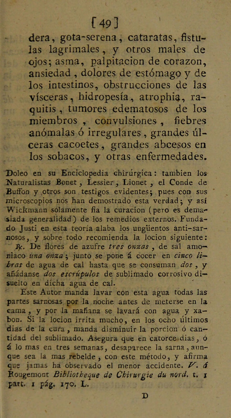 r 49 3 dera, gota-serena, cataratas, fistu- las lagrimales, y otros males de ojos; asma, palpitación de corazón, ansiedad , dolores de estómago y de los intestinos, obstrucciones de las visceras, hidropesía, atrophia, ra- quitis , tumores edematosos de los miembros , convulsiones , fiebres anómalas ó irregulares , grandes úl- ceras cacoetes, grandes abcesos en los sobacos, y otras enfermedades. Doleo en su Enciclopedia Ghirúrgica: también los Naturalistas Bonet, Lessier, Lionet , el Conde de BufFon y .otros son testigos evidentes; pues con sus microscopios nos han demostrado esta verdad; y así Wickmann solamente fia la curación (pero es dema- siada generalidad) de los remedios externos. Funda- do Justi en esta teoría alaba los ungüentos anti-sar- nosos, y sobre todo recomienda la locion siguiente: fy. De flores de azufre tres onzas , de sal amo- niaco una onza; junto se pone á cocer en cinco li- bras de agua de cal hasta que se consuman dos , y añádanse dos escrúpulos de sublimado corrosivo di- suelto en dicha agua de cal. Este Autor manda lavar con esta agua todas las partes sarnosas por la noche antes de meterse en la cama , y por la mañana se lavará con agua y xa- bon. Si la locion irrita mucho, en los ocho últimos dias de la cura, manda disminuir la porción ó can- tidad del sublimado. Asegura que en catorce dias, ó á lo mas en tres semanas, desaparece la sarna, aun- que sea la mas rebelde , con este método, y afirma que jamas ha observado el menor accidente. 1^. d Rougemont Bibliotbeque de Cbirurgie du nord, t. j pare, i pág. 170. L. D