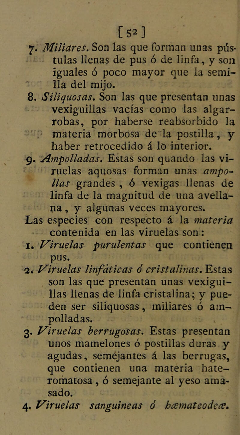 7* Miliares. Son las que forman unas pús- tulas llenas de pus ó de linfa, y son iguales ó poco mayor que la semi- lla del mijo. 8. Siliquosas. Son las que presentan unas vexiguillas vacías como las algar- robas, por haberse reabsorbido la materia morbosa de la postilla, y haber retrocedido á lo interior. 9. Ampolladas. Estas son quando las vi- ruelas aquosas forman unas ampo- llas grandes , ó vexigas llenas de linfa de la magnitud de una avella- na , y algunas veces mayores. Las especies con respecto á la materia contenida en las viruelas son : 1. Viruelas purulentas que contienen pus. 2. Viruelas linfáticas ó cristalinas. Estas son las que presentan unas vexigui- llas llenas de linfa cristalina; y pue- den ser siliquosas, miliares ó am- polladas. 3. Viruelas Verrugosas. Estas presentan unos mamelones ó postillas duras y agudas, semejantes á las berrugas, que contienen una materia hate- romatosa, ó semejante al yeso ama- sado. 4. Viruelas sanguineas ó bcemateodetf.