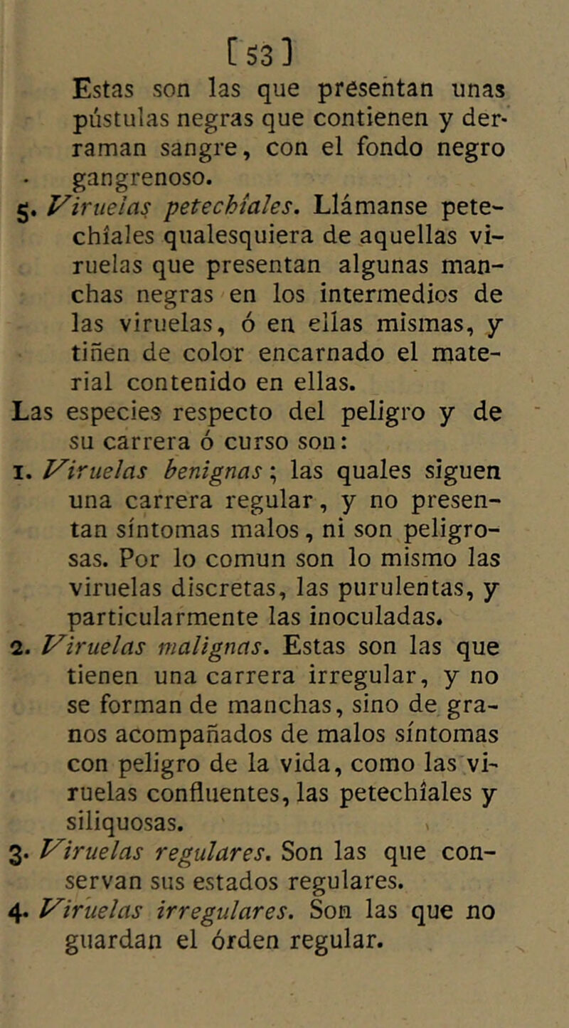 [53] Estas son las que presentan unas pústulas negras que contienen y der- raman sangre, con el fondo negro gangrenoso. g. Viruelas petechíales. Llámanse pete- chíales qualesquiera de aquellas vi- ruelas que presentan algunas man- chas negras en los intermedios de las viruelas, ó en ellas mismas, y tiñen de color encarnado el mate- rial contenido en ellas. Las especies respecto del peligro y de su carrera ó curso son: i .Viruelas benignas; las quales siguen una carrera regular, y no presen- tan síntomas malos, ni son peligro- sas. Por lo común son lo mismo las viruelas discretas, las purulentas, y particularmente las inoculadas. 2. Viruelas malignas. Estas son las que tienen una carrera irregular, y no se forman de manchas, sino de gra- nos acompañados de malos síntomas con peligro de la vida, como las vi- ruelas confluentes, las petechíales y siliquosas. 3. Viruelas regulares. Son las que con- servan sus estados regulares. 4. Viruelas irregulares. Son las que no guardan el orden regular.