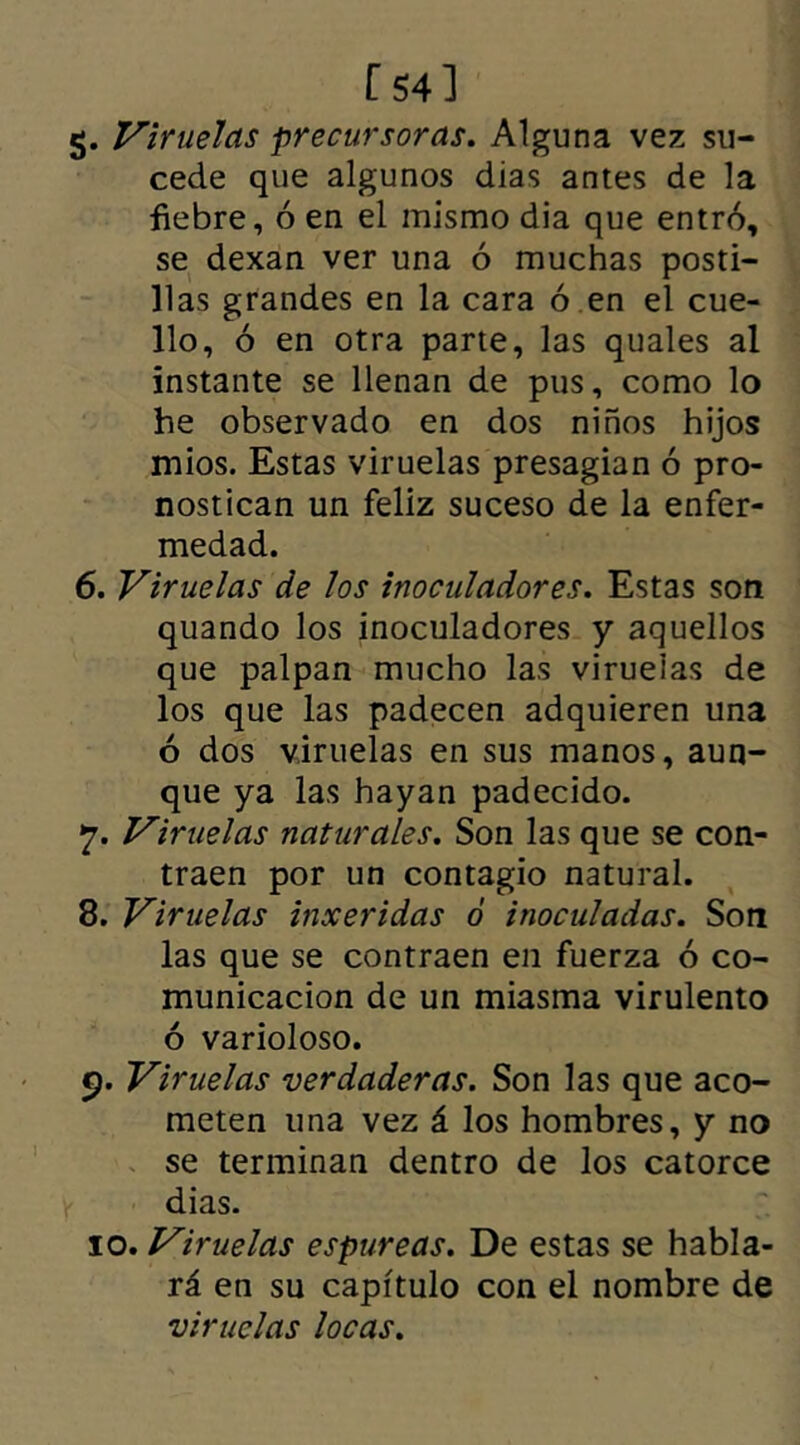 [54] §. Viruelas precursoras. Alguna vez su- cede que algunos dias antes de la fiebre, ó en el mismo dia que entró, se dexan ver una ó muchas posti- llas grandes en la cara ó en el cue- llo, ó en otra parte, las quales al instante se llenan de pus, como lo he observado en dos niños hijos mios. Estas viruelas presagian ó pro- nostican un feliz suceso de la enfer- medad. 6. Viruelas de los inoculadores. Estas son quando los inoculadores y aquellos que palpan mucho las viruelas de los que las padecen adquieren una ó dos viruelas en sus manos, aun- que ya las hayan padecido. 7. Viruelas naturales. Son las que se con- traen por un contagio natural. 8. Viruelas inxeridas ó inoculadas. Son las que se contraen en fuerza ó co- municación de un miasma virulento ó varioloso. 9. Viruelas verdaderas. Son las que aco- meten una vez á los hombres, y no se terminan dentro de los catorce dias. 10. Viruelas espúreas. De estas se habla- rá en su capítulo con el nombre de viruelas locas.