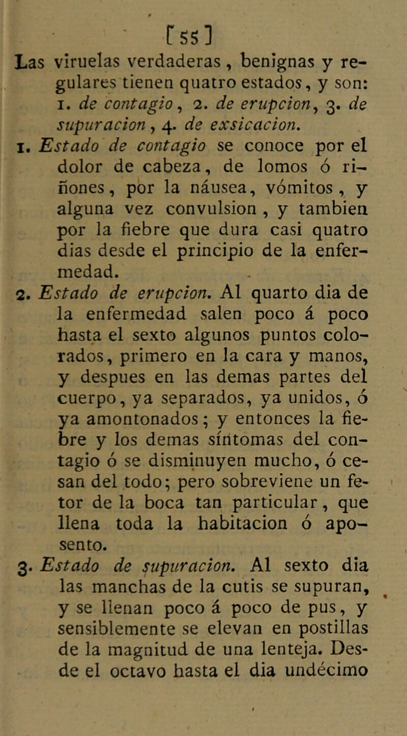 rss] Las viruelas verdaderas , benignas y re- gulares tienen quatro estados, y son: i. de contagio, 2. de erupción, 3. de supuración , 4. de exsicacion. 1. Estado de contagio se conoce por el dolor de cabeza, de lomos ó ri- ñones, por la náusea, vómitos, y alguna vez convulsión , y también por la fiebre que dura casi quatro dias desde el principio de la enfer- medad. 2. Estado de erupción. Al quarto dia de la enfermedad salen poco á poco hasta el sexto algunos puntos colo- rados, primero en la cara y manos, y despues en las demas partes del cuerpo, ya separados, ya unidos, ó ya amontonados; y entonces la fie- bre y los demas síntomas del con- tagio ó se disminuyen mucho, ó ce- san del todo; pero sobreviene un fe- tor de la boca tan particular, que llena toda la habitación ó apo- sento. 3. Estado de supuración. Al sexto dia las manchas de la cutis se supuran, y se llenan poco á poco de pus, y sensiblemente se elevan en postillas de la magnitud de una lenteja. Des- de el octavo hasta el dia undécimo