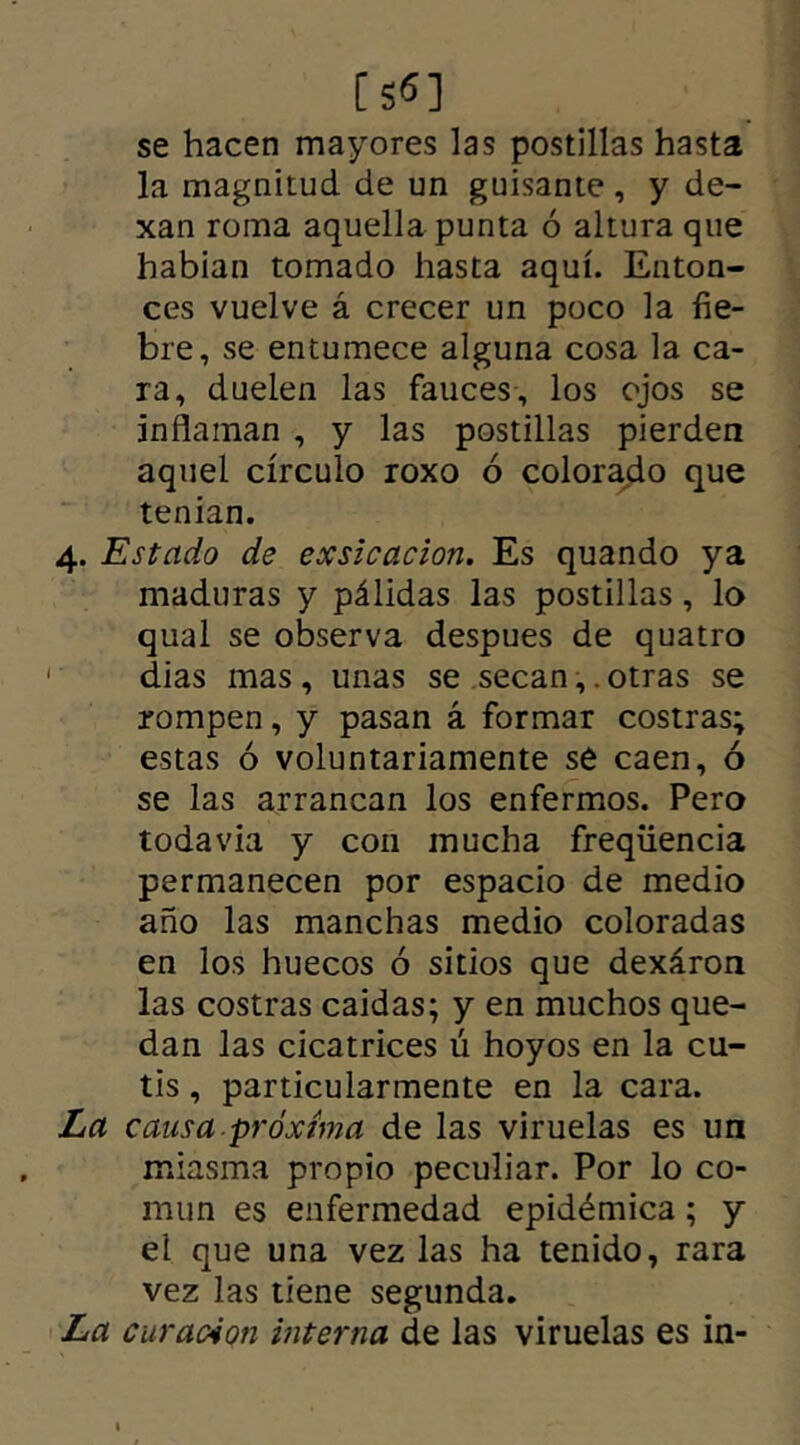 [S«] se hacen mayores las postillas hasta la magnitud de un guisante, y de- xan roma aquella punta ó altura que habían tomado hasta aquí. Enton- ces vuelve á crecer un poco la fie- bre, se entumece alguna cosa la ca- ra, duelen las fauces, los ojos se inflaman , y las postillas pierden aquel círculo roxo ó colorado que tenían. 4. Estado de exsicacion, Es quando ya maduras y pálidas las postillas, lo qual se observa despues de quatro dias mas , unas se secan,. otras se rompen, y pasan á formar costras; estas ó voluntariamente se caen, ó se las arrancan los enfermos. Pero todavía y con mucha freqiiencia permanecen por espacio de medio año las manchas medio coloradas en los huecos ó sitios que dexáron las costras caidas; y en muchos que- dan las cicatrices ú hoyos en la cu- tis , particularmente en la cara. La causa próxima de las viruelas es un miasma propio peculiar. Por lo co- mún es enfermedad epidémica; y el que una vez las ha tenido, rara vez las tiene segunda. La curación interna de las viruelas es in-