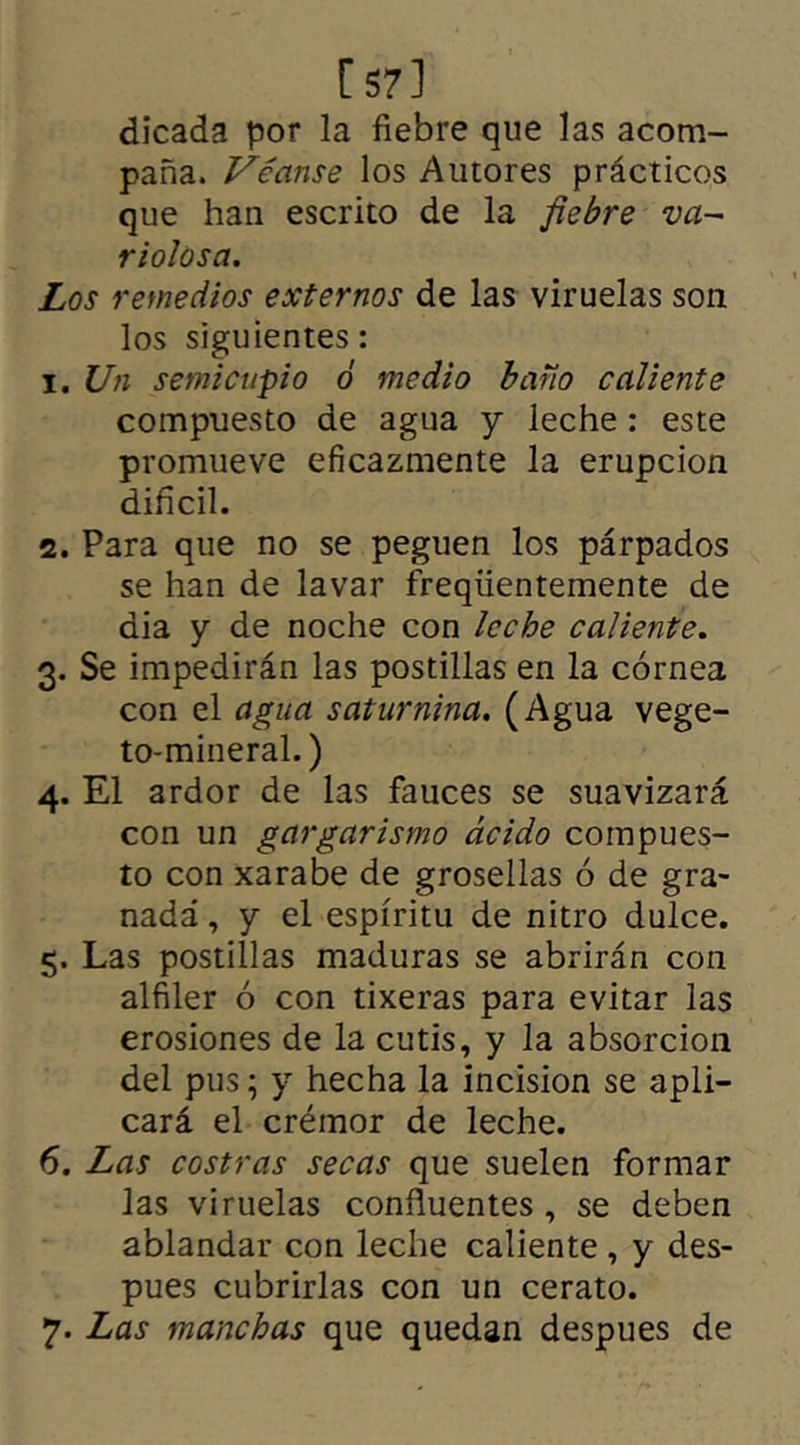 [57] dicada por la fiebre que las acom- paña. Véanse los Autores prácticos que han escrito de la fiebre va- riolosa. Los remedios externos de las viruelas son los siguientes: 1. Un semicupio ó medio baño caliente compuesto de agua y leche : este promueve eficazmente la erupción difícil. 2. Para que no se peguen los párpados se han de lavar freqüentemente de dia y de noche con leche caliente. 3. Se impedirán las postillas en la córnea con el agua saturnina. (Agua vege- to-mineral.) 4. El ardor de las fauces se suavizará con un gargarismo ácido compues- to con xarabe de grosellas ó de gra- nada , y el espíritu de nitro dulce. 5. Las postillas maduras se abrirán con alfiler ó con tixeras para evitar las erosiones de la cutis, y la absorción del pus; y hecha la incisión se apli- cará el crémor de leche. 6. Las costras secas que suelen formar las viruelas confluentes, se deben ablandar con leche caliente , y des- pues cubrirlas con un cerato. 7. Las manchas que quedan despues de