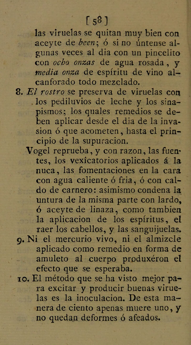 r 53 ] las viruelas se quitan muy bien con aceyte de been\ ó sino úntense al- gunas veces al dia con un pincelito con ocho onzas de agua rosada , y media onza de espíritu de vino al- canforado todo mezclado. 8. El rostro se preserva de viruelas con , los pediluvios de leche y los sina- pismos; los quales remedios se de- ben aplicar desde el dia de la inva- sión ó que acometen, hasta el prin- cipio de la supuración. Vogel reprueba, y con razón, las fuen* tes, los vexícatorios aplicados á la nuca, las fomentaciones en la cara con agua caliente ó fria, ó con cal- do de carnero: asimismo condena la untura de la misma parte con lardo, ó aceyte de linaza, como también la aplicación de los espíritus, el raer los cabellos, y las sanguijuelas. 9. Ni el mercurio vivo, ni el almizcle aplicado como remedio en forma de amuleto al cuerpo produxéron el efecto que se esperaba. 10. El método que se ha visto mejor pa- ra excitar y producir buenas virue- las es la inoculación. De esta ma- nera de ciento apenas muere uno, y no quedan deformes ó afeados.