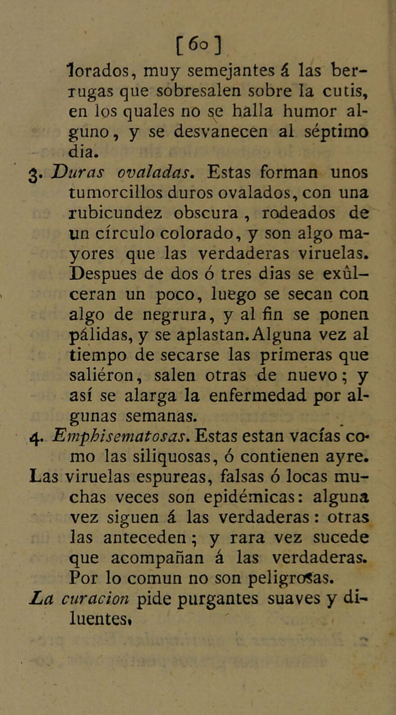 lorados, muy semejantes á las ber- lugas que sobresalen sobre la cutis, en los quales no se halla humor al- guno, y se desvanecen al séptimo dia. 3. Duras ovaladas. Estas forman unos tumorcillos duros ovalados, con una rubicundez obscura , rodeados de un círculo colorado, y son algo ma- yores que las verdaderas viruelas. Despues de dos ó tres dias se exul- ceran un poco, luego se secan con algo de negrura, y al fin se ponen pálidas, y se aplastan. Alguna vez al tiempo de secarse las primeras que saliéron, salen otras de nuevo; y así se alarga la enfermedad por al- gunas semanas. 4. Emphisematosas. Estas están vacías co* mo las siliquosas, ó contienen ayre. Las viruelas espúreas, falsas ó locas mu- chas veces son epidémicas: alguna vez siguen á las verdaderas: otras las anteceden; y rara vez sucede que acompañan á las verdaderas. Por lo común no son peligrosas. La curación pide purgantes suaves y di- luentes»