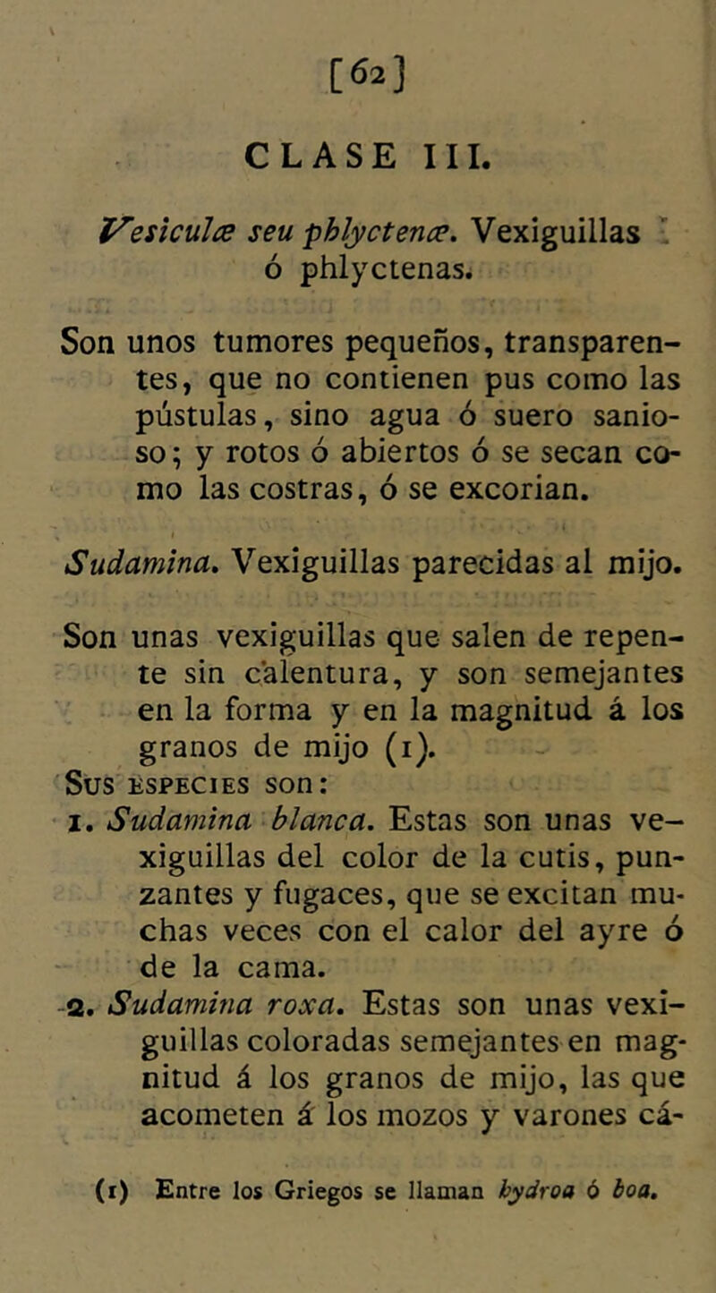 [62] CLASE III. Vesiculce seu phlyctence. Vexiguillas ó phlyctenas. Son unos tumores pequeños, transparen- tes, que no contienen pus como las pústulas, sino agua ó suero sanio- so; y rotos ó abiertos ó se secan co- mo las costras, ó se excorian. Sudamina. Vexiguillas parecidas al mijo. Son unas vexiguillas que salen de repen- te sin calentura, y son semejantes en la forma y en la magnitud á los granos de mijo (i). Sus especies son: 1. Sudamina blanca. Estas son unas ve- xiguillas del color de la cutis, pun- zantes y fugaces, que se excitan mu- chas veces con el calor del ayre ó de la cama. 2. Sudamina roxa. Estas son unas vexi- guillas coloradas semejantes en mag- nitud á los granos de mijo, las que acometen á los mozos y varones cá- (i) Entre los Griegos se llaman hydroa ó boa.