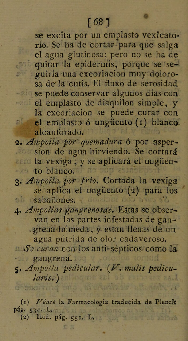 [68] se excita por un emplasto vexfcato- rio. Se ha de cortar para que salga el agua glutinosa; pero no se ha de quitar la epidermis, porque se se- guiria una excoriación muy doloro- sa de-la cutis. El ñuxo de serosidad se puede conservar algunos dias con el emplasto de diaquilon simple, y la excoriación se puede curar con el emplasto ó ungüento (i) blanco alcanforado. 2. Ampolla por quemadura ó por asper- sión de agua hirviendo. Se cortará la vexiga , y se aplicará el ungüen- to blanco. 3. Ampolla por frió. Cortada la vexiga se aplica el ungüento (2) para los sabañones. 4. Ampollas gangrenosas. Estas se obser- van en las partes infestadas de gan- . grena'húmeda, y están llenas de un agua pútrida de olor cadaveroso. Se curan con los anti-sépticos como la gangrena. 5. Ampolla pedicular. {V. malis pedicu- laris. ) (1) Véase la Farmacología traducida de Plenck pág. $34. L. (a) lb)d. pág. ggi. L.