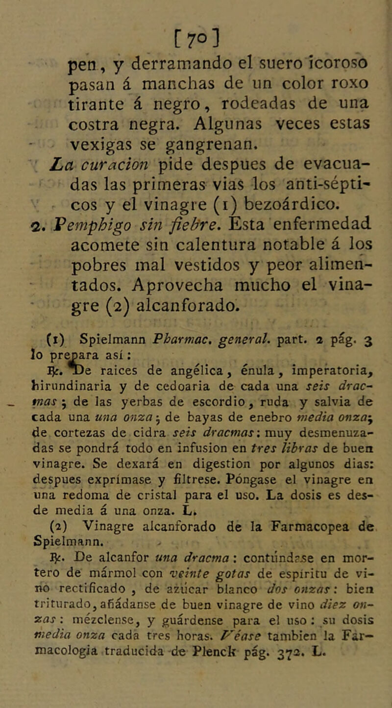 [ 7°] pen, y derramando el suero ícoroso pasan á manchas de un color roxo tirante á negro, rodeadas de una costra negra. Algunas veces estas vexigas se gangrenan. La curación pide despues de evacua- das las primeras vias los anti-sépti- eos y el vinagre (i) bezoárdico. 2. Pemphigo sin fiebre. Esta enfermedad acomete sin calentura notable á los pobres mal vestidos y peor alimen- tados. Aprovecha mucho el vina- gre (2) alcanforado. (1) Spielmann Pharmac. general, part. 1 pág. 3 lo prepara así: raíces de angélica, énula, imperatoria, hirundinaria y de cedoaria de cada una seis drac- tnas } de las yerbas de escordio, ruda y salvia de cada una una onza 5 de bayas de enebro media onzaj de cortezas de cidra seis dracmas: muy desmenuza- das se pondrá todo en infusión en tres libras de buen vinagre. Se dexará en digestión por algunos dias: despues exprímase y fíltrese. Póngase el vinagre en una redoma de cristal para el uso. La dosis es des- de media á una onza. L. (2) Vinagre alcanforado de la Farmacopea de Spielmann. fy. De alcanfor una dracma: contúnd?.se en mor- tero de mármol con veinte gotas de espíritu de vi- no rectificado , de azúcar blanco dos onzas: bien triturado, añádanse de buen vinagre de vino diez on- zas : mézclense, y guárdense para el uso : su dosis media onza cada tres horas. Véase también la Far- macología traducida de Plenclt pág. 372. L.