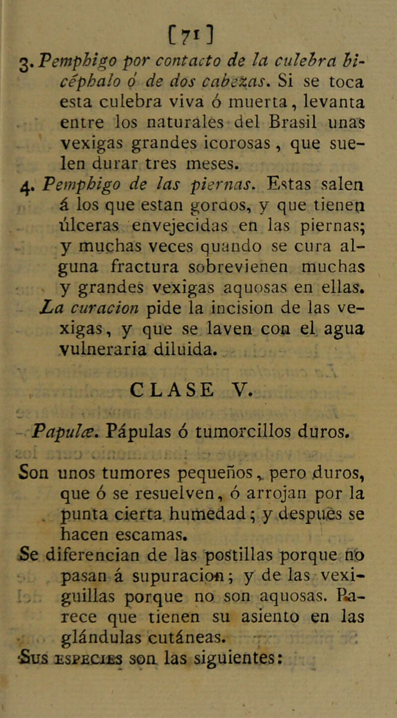 ( 71 ] 3. Pemphigo por contacto de la culebra hi- cépbalo ó de dos cabezas. Si se toca esta culebra viva ó muerta, levanta entre los naturales del Brasil unas vexigas grandes icorosas, que sue- len durar tres meses. 4. Pemphigo de las piernas. Estas salea á los que están goraos, y que tienea úlceras envejecidas en las piernas; y muchas veces quando se cura al- guna fractura sobrevienen muchas y grandes vexigas aquosas en ellas. La curación pide la incisión de las ve- xigas, y que se laven con el agua vulneraria diluida. CLASE V. Papulce. Pápulas ó tumorcillos duros. Son unos tumores pequeños v pero duros, que ó se resuelven, ó arrojan por la punta cierta humedad; y despues se hacen escamas. Se diferencian de las postillas porque no pasan á supuración; y de las vexi- guillas porque no son aquosas. Ra- rece que tienen su asiento en las glándulas cutáneas. •Sus especies son las siguientes: