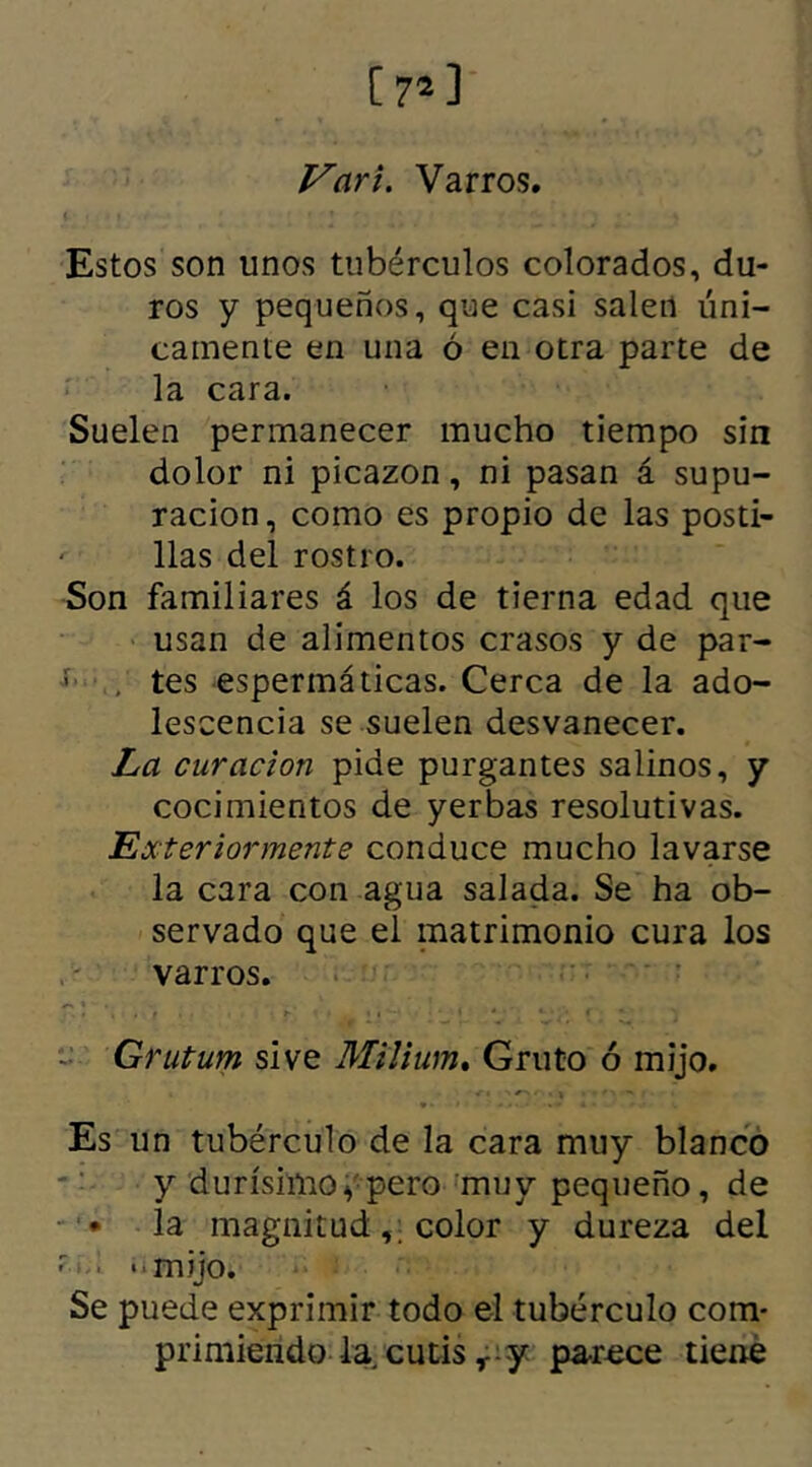 Vari. Varros. Estos son unos tubérculos colorados, du- ros y pequeños, que casi salen úni- camente en una ó en otra parte de la cara. Suelen permanecer mucho tiempo sin dolor ni picazón, ni pasan á supu- ración, como es propio de las posti- ' lias del rostro. Son familiares á los de tierna edad que usan de alimentos crasos y de par- ■ . tes espermáticas. Cerca de la ado- lescencia se suelen desvanecer. La curación pide purgantes salinos, y cocimientos de yerbas resolutivas. Exteriormente conduce mucho lavarse la cara con agua salada. Se ha ob- servado que el matrimonio cura los varros. - Grutum si ve Milium. Gruto ó mijo. Es un tubérculo de la cara muy blanco y durísimo y pero muy pequeño, de • la magnitud color y dureza del - ■ mijo. Se puede exprimir todo el tubérculo com- primiendo la. cutis r y parece tiene