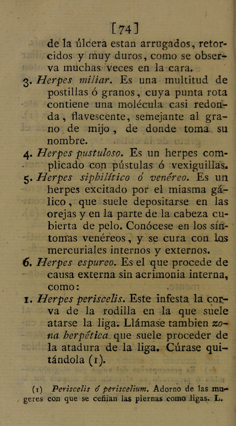 [74] de la úlcera están arrugados, retor- cidos y muy duros, como se obser- va muchas veces en la cara. 3. Herpes miliar. Es una multitud de postillas ó granos, cuya punta rota contiene una molécula casi redon- da, flavescente, semejante al gra- no de mijo, de donde toma su nombre. 4. Herpes pustuloso. Es un herpes com- plicado con pústulas ó vexiguillas. 5. Herpes sipbilítico ó venéreo. Es un herpes excitado por el miasma gá- lico , que suele depositarse en las orejas y en la parte de la cabeza cu- bierta de pelo. Conócese en los sín- tomas venéreos, y se cura con las mercuriales internos y externos. 6. Herpes espúreo. Es el que procede de causa externa sin acrimonia interna, como: 1. Herpes periscelis. Este infesta la cor- va de la rodilla en la que suele atarse la liga. Llámase también zo- na herpetica que suele proceder de la atadura de la liga. Cúrase qui- tándola (r). (1) Periscelis ó periscelium. Adorno de las mii- geres con que se ceñían las piernas como digas. L.