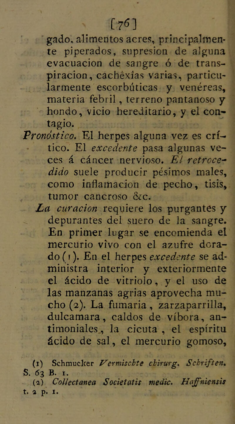 C7<5] gado, alimentos acres, principalmen- te piperados, supresión de alguna evacuación de sangre ó de trans- piración, cachéxías varias, particu- larmente escorbúticas y venéreas, materia febril, terreno pantanoso y hondo, vicio hereditario, y el con- tagio. Pronóstico. El herpes alguna vez es crí- tico. El excedente pasa algunas ve- ces á cáncer nervioso. El retroce- dido suele producir pésimos males, como inflamación de pecho, tisis, tumor cancroso &c. La curación requiere los purgantes y depurantes del suero de la sangre. En primer lugar se encomienda el mercurio vivo con el azufre dora- do (i). En el herpes excedente se ad- ministra interior y exteriormente el ácido de vitriolo, y el uso de las manzanas agrias aprovecha mu- cho (2). La fumaria, zarzaparrilla, dulcamara, caldos de víbora, an- timoniales , la cicuta , el espíritu ácido de sal, el mercurio gomoso, (1) Schmucker Ver mis cite cbirurg. Scbriften. S. 63 B. 1.