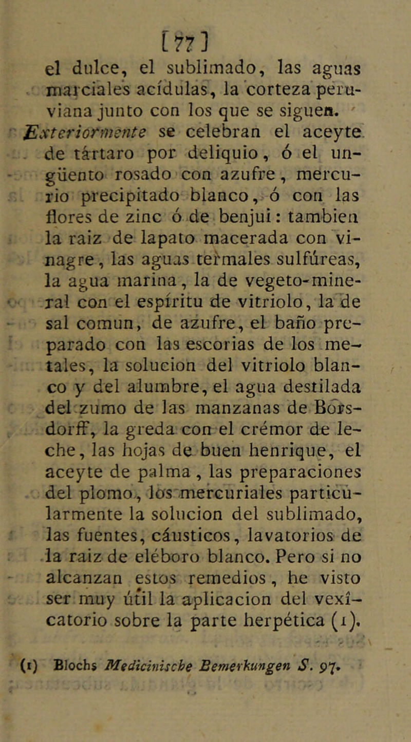 [77] el dulce, el sublimado, las aguas marciales acídulas, la corteza peru- viana junto con los que se siguen. Ester tormente se celebran el aceyte de tártaro por deliquio, ó el un- güento rosado con azufre, mercu- rio precipitado blanco, ó con las flores de zinc ó de benjuí: también la raiz de lapato macerada con vi- nagre, las aguas termales sulfúreas, la agua marina, la de vegeto-mine- ral con el espíritu de vitriolo, la de sal común, de azufre, el baño pre- parado con las escorias de los me- tales, la solución del vitriolo blan- co y del alumbre, el agua destilada del zumo de las manzanas de Bors- dorff, la greda con el crémor de le- che, las hojas de buen henrique, el aceyte de palma, las preparaciones del plomo, los mercuriales particu- larmente la solución del sublimado, las fuentes, cáusticos, lavatorios de la raiz de eléboro blanco. Pero si no alcanzan estos remedios, he visto ser muy útil la aplicación del vexí- catorio sobre la parte herpética (i). (i) Blochs Mediciniscbe Bemerhungen S. 97.