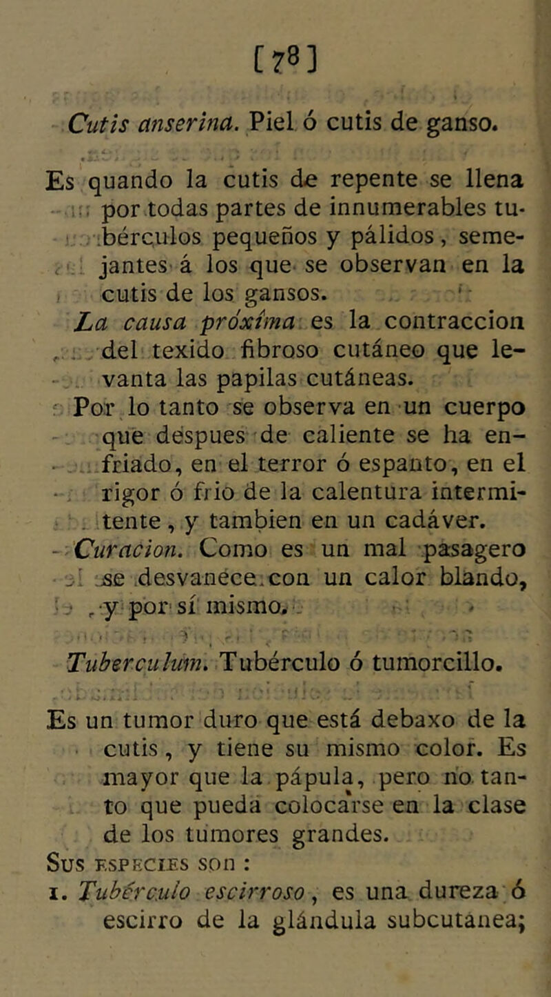 [78] Cutis anserina. Piel ó cutis de ganso. Es quando la cutis de repente se llena por todas partes de innumerables tu- bérculos pequeños y pálidos , seme- jantes á los que se observan en la cutis de los gansos. La causa próxima es la contracción ; del texido fibroso cutáneo que le- vanta las papilas cutáneas. Por lo tanto se observa en un cuerpo que despues de caliente se ha en- friado, en el terror ó espanto, en el rigor ó frió de la calentura intermi- tente , y también en un cadáver. - Curación. Como es un mal pasagero se desvanece, con un calor blando, • „ y por sí mismo. , .. , ' i- ‘ í  'r. 'fi' r ■ - . * ,7 Tuberculum. Tubérculo ó tumorcillo. Es un tumor duro que está debaxo de la cutis , y tiene su mismo color. Es mayor que la pápula, pero no. tan- to que pueda colocarse en la clase de los tumores grandes. Sus f.spkcies son : i. Tubérculo escirroso, es una dureza ó escirro de la glándula subcutanea;