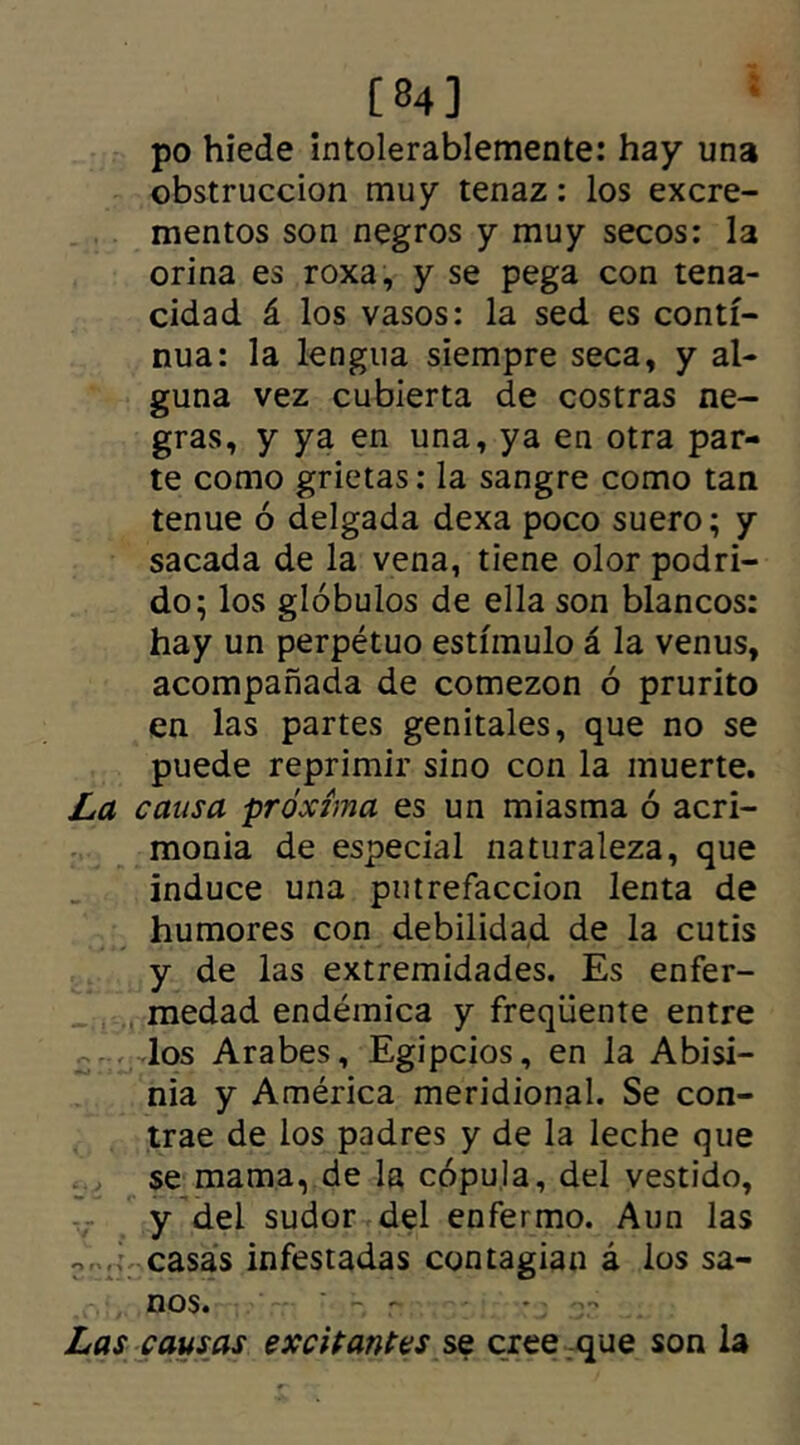 [84] po hiede intolerablemente: hay una obstrucción muy tenaz: los excre- mentos son negros y muy secos: la orina es roxa, y se pega con tena- cidad á los vasos: la sed es conti- nua: la lengua siempre seca, y al- guna vez cubierta de costras ne- gras, y ya en una, ya en otra par- te como grietas: la sangre como tan tenue ó delgada dexa poco suero; y sacada de la vena, tiene olor podri- do; los glóbulos de ella son blancos: hay un perpétuo estímulo á la venus, acompañada de comezón ó prurito en las partes genitales, que no se puede reprimir sino con la muerte. La causa próxima es un miasma ó acri- monia de especial naturaleza, que induce una putrefacción lenta de humores con debilidad de la cutis y de las extremidades. Es enfer- medad endémica y freqüente entre los Arabes, Egipcios, en la Abisi- nia y América meridional. Se con- trae de los padres y de la leche que se mama, de la cópula, del vestido, y del sudor del enfermo. Aun las w. casas infestadas contagian á los sa- nos. * - r - : - Las causas excitantes se cree que son la