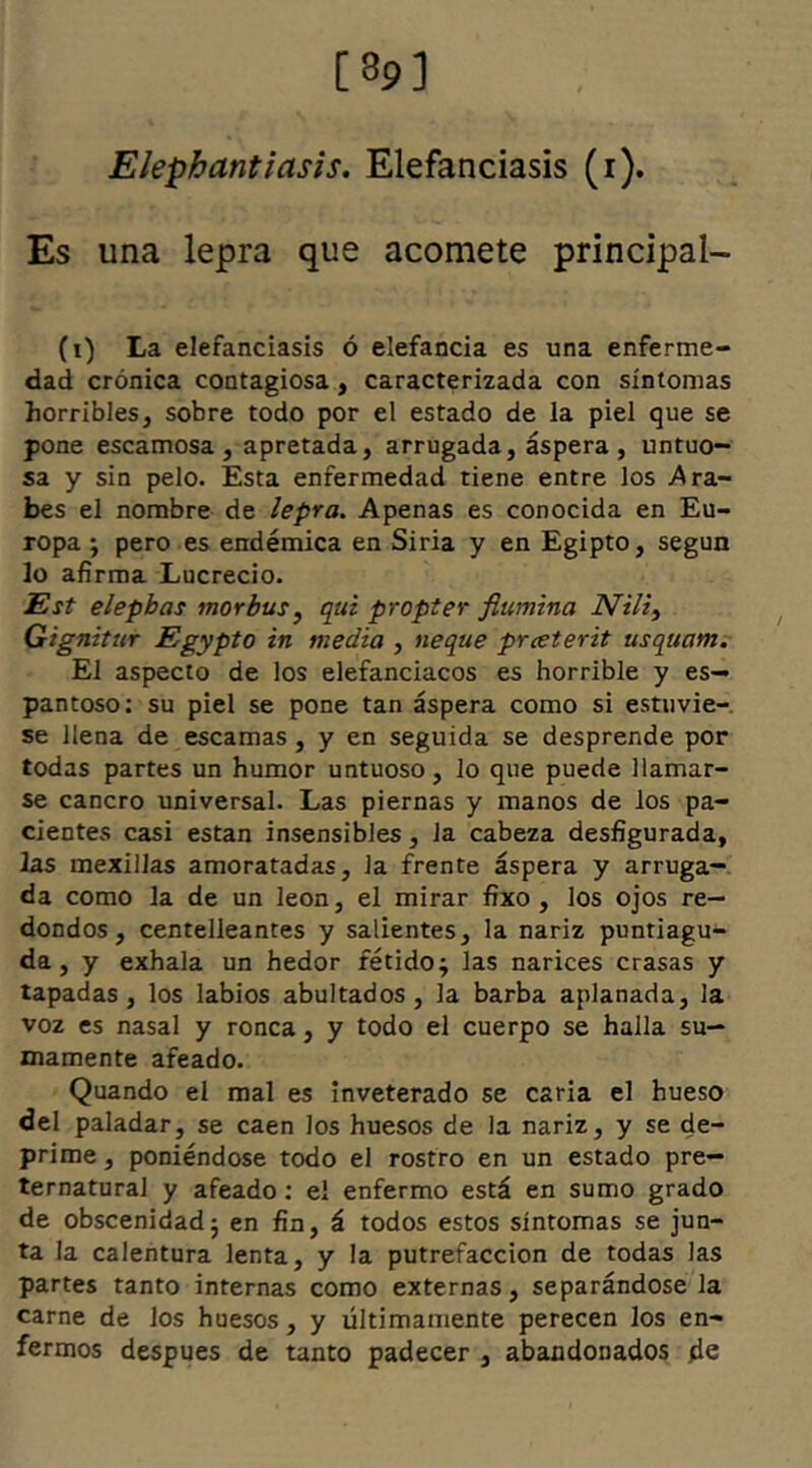 [39] Elephantiasis. Elefanciasis (i). Es una lepra que acomete principal- (i) La elefanciasis ó elefancía es una enferme- dad crónica contagiosa, caracterizada con síntomas horribles, sobre todo por el estado de la piel que se pone escamosa, apretada, arrugada, áspera, untuo- sa y sin pelo. Esta enfermedad tiene entre los .Ara- bes el nombre de lepra. Apenas es conocida en Eu- ropa ; pero es endémica en Siria y en Egipto, según lo afirma Lucrecio. Est elephas morbus, qui propter flumina Nili, Gignitur Egypto in media , neque prceterit usquam. EI aspecto de los elefanciacos es horrible y es- pantoso: su piel se pone tan áspera como si estuvie- se llena de escamas , y en seguida se desprende por todas partes un humor untuoso, lo que puede llamar- se cancro universal. Las piernas y manos de los pa- cientes casi están insensibles, la cabeza desfigurada, las mexillas amoratadas, la frente áspera y arruga- da como la de un león, el mirar fixo , los ojos re- dondos, centelleantes y salientes, la nariz puntiagu- da, y exhala un hedor fétido j las narices crasas y tapadas, los labios abultados, la barba aplanada, la voz es nasal y ronca, y todo el cuerpo se halla su- mamente afeado. Quando el mal es inveterado se caria el hueso del paladar, se caen los huesos de la nariz, y se de- prime , poniéndose todo el rostro en un estado pre- ternatural y afeado: el enfermo está en sumo grado de obscenidad j en fin, á todos estos síntomas se jun- ta la calentura lenta, y la putrefacción de todas las partes tanto internas como externas, separándosela carne de los huesos, y últimamente perecen los en- fermos despues de tanto padecer, abandonados ¿e