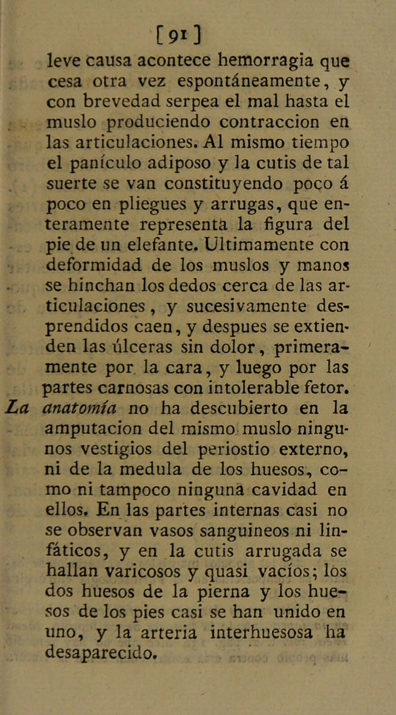 [ 91 ] leve causa acontece hemorragia que cesa otra vez espontáneamente, y con brevedad serpea el mal hasta el muslo produciendo contracción en las articulaciones. Al mismo tiempo el panículo adiposo y la cutis de tal suerte se van constituyendo poco á poco en pliegues y arrugas, que en- teramente representa la figura del pie de un elefante. Ultimamente con deformidad de los muslos y manos se hinchan los dedos cerca de las ar- ticulaciones , y sucesivamente des- prendidos caen, y despues se extien- den las úlceras sin dolor, primera- mente por la cara, y luego por las partes carnosas con intolerable fetor. La anatomía no ha descubierto en la amputación del mismo muslo ningu- nos vestigios del periostio externo, ni de la medula de los huesos, co- mo ni tampoco ninguna cavidad en ellos. En las partes internas casi no se observan vasos sanguineos ni lin- fáticos, y en la cutis arrugada se hallan varicosos y quasi vacíos; los dos huesos de la pierna y los hue- sos de los pies casi se han unido en uno, y la arteria interhuesosa ha desaparecido.