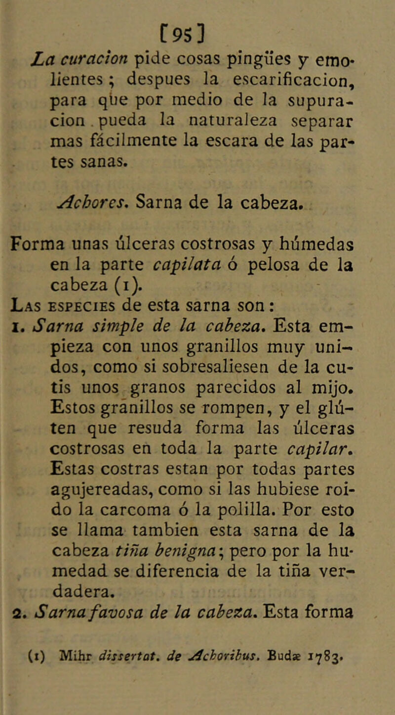 [95] La curación pide cosas pingües y emo- lientes ; despues la escarificación, para que por medio de la supura- ción pueda la naturaleza separar mas fácilmente la escara de las par- tes sanas. Acborcs. Sarna de la cabeza. Forma unas úlceras costrosas y húmedas en la parte capilata ó pelosa de la cabeza (i). Las especies de esta sarna son : 1. Sarna simple de la cabeza. Esta em- pieza con tinos granillos muy uni- dos, como si sobresaliesen de la cu- tis unos granos parecidos al mijo. Estos gránillos se rompen, y el glú— ten que resuda forma las úlceras costrosas en toda la parte capilar. Estas costras están por todas partes agujereadas, como si las hubiese roí- do la carcoma ó la polilla. Por esto se llama también esta sarna de la cabeza tiña benigna; pero por la hu- medad se diferencia de la tiña ver- dadera. 2. Sarna favos a de la cabeza. Esta forma