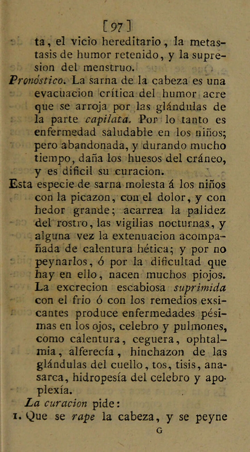 [97] ta, el vicio hereditario, la metas- tasis de humor retenido, y la supre- sión del menstruo. Pronóstico. La sarna de la cabeza es una evacuación crítica del humor acre que se arroja por las glándulas de la parte capilcita. Por lo tanto es enfermedad saludable en los niños; pero abandonada, y durando mucho tiempo, daña los huesos del cráneo, y es difícil su curación. Esta especie de sarna molesta á los niños con la picazón, con el dolor, y con hedor grande; acarrea la palidez del rostro, las vigilias nocturnas, y alguna vez la extenuación acompa- ñada de calentura hética; y por no peynarlos, ó por la dificultad que hay en ello, nacen muchos piojos. La excreción escabiosa suprimida con el frió ó con los remedios exsi- cantes produce enfermedades pési- mas en los ojos, celebro y pulmones, como calentura, ceguera, ophtal- mia, alferecía, hinchazón de las glándulas del cuello, tos, tisis, ana- sarca, hidropesía del celebro y apo- plexia. La curación pide: i. Que se rape la cabeza, y se peyne G
