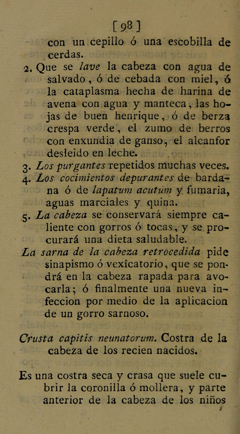 [9.8] coa un cepillo ó una escobilla de cerdas. 2. Que se lave la cabeza con agua de salvado, ó de cebada con miel, ó la cataplasma hecha de harina de avena con agua y manteca, las ho- jas de buen henrique, ó de berza crespa verde, el zumo de berros con enxundia de ganso, el alcanfor desleido en leche. 3. Los purgantes repetidos muchas veces. 4. Los cocimientos depurantes de barda- na ó de lapatum acutum y fumaria, aguas marciales y quina. 5. La cabeza se conservará siempre ca- liente con gorros ó tocas, y se pro- curará una dieta saludable. La sarna de la cabeza retrocedida pide sinapismo ó vexícatorio, que se pon- drá en la cabeza rapada para avo- carla; ó finalmente una nueva in- fección por medio de la aplicación de un gorro sarnoso. Crusta capitis neunatorum. Costra de la cabeza de los recien nacidos. Es una costra seca y crasa que suele cu- brir la coronilla ó mollera, y parte anterior de la cabeza de los niños