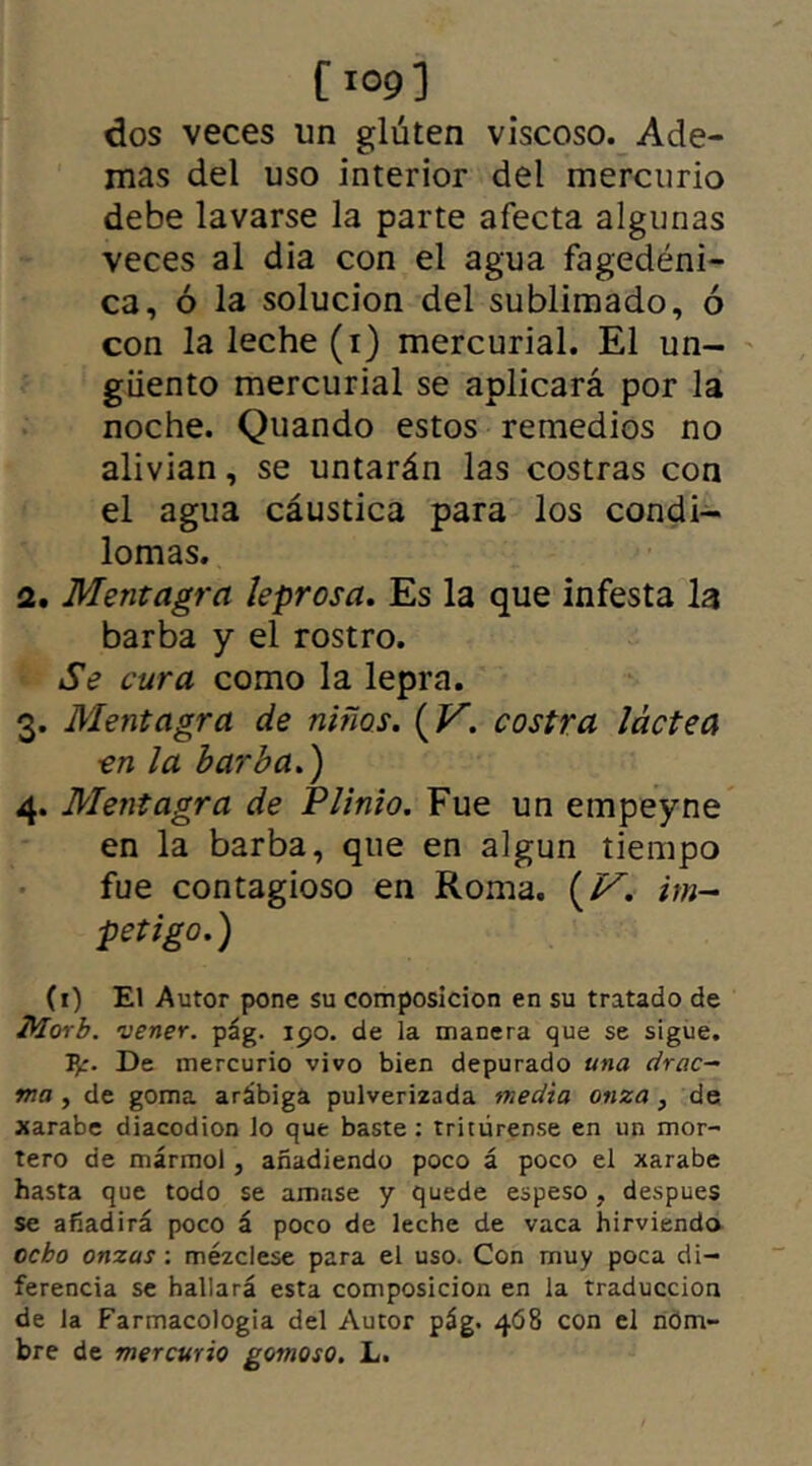 dos veces un gluten viscoso. Ade- mas del uso interior del mercurio debe lavarse la parte afecta algunas veces al dia con el agua fagedéni- ca, ó la solución del sublimado, ó con la leche (1) mercurial. El un- güento mercurial se aplicará por la noche. Quando estos remedios no alivian, se untarán las costras con el agua cáustica para los condi- lomas. 2. Mentagra leprosa. Es la que infesta la barba y el rostro. Se cura como la lepra. 3. Mentagra de niños. {V. costra láctea ■en la barba.') 4. Mentagra de Plinio. Fue un empeyne en la barba, que en algún tiempo fue contagioso en Roma. {V. im- petigo.) (1) El Autor pone su composición en su tratado de Morb. vener. pág. ipo. de ía manera que se sigue. 1^:. De mercurio vivo bien depurado una drac- ma , de goma arábiga pulverizada media onza , de xarabe diacodion lo que baste : tritúrense en un mor- tero de mármol , añadiendo poco á poco el xarabe hasta que todo se amase y quede espeso, despues se añadirá poco á poco de leche de vaca hirviendo cebo onzas: mézclese para el uso. Con muy poca di- ferencia se hallará esta composición en la traducción de la Farmacologia del Autor pág. 468 con el nom- bre de mercurio gomoso. L.