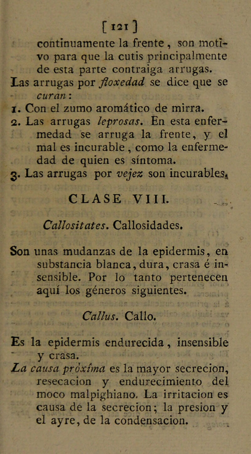 [I2l] continuamente la frente , son moti- vo para que la cutis principalmente de esta parte contraiga arrugas. tas arrugas por fioxedad se dice que se curan: 1. Con el zumo aromático de mirra. 2. Las arrugas leprosas. En esta enfer- medad se arruga la frente, y el mal es incurable , como la enferme- dad de quien es síntoma. 3. Las arrugas por vejez son incurables* CLASE VIII. Callositates. Callosidades. Son unas mudanzas de la epidermis, en substancia blanca, dura, crasa é in- sensible. Por lo tanto pertenecen aquí los géneros siguientes. Callus. Callo. Es la epidermis endurecida, insensible y crasa. La causa próxima es la mayor secreción, resecación y endurecimiento del moco malpighiano. La irritación es causa de la secreción; la presión y el ay re, de la condensación.