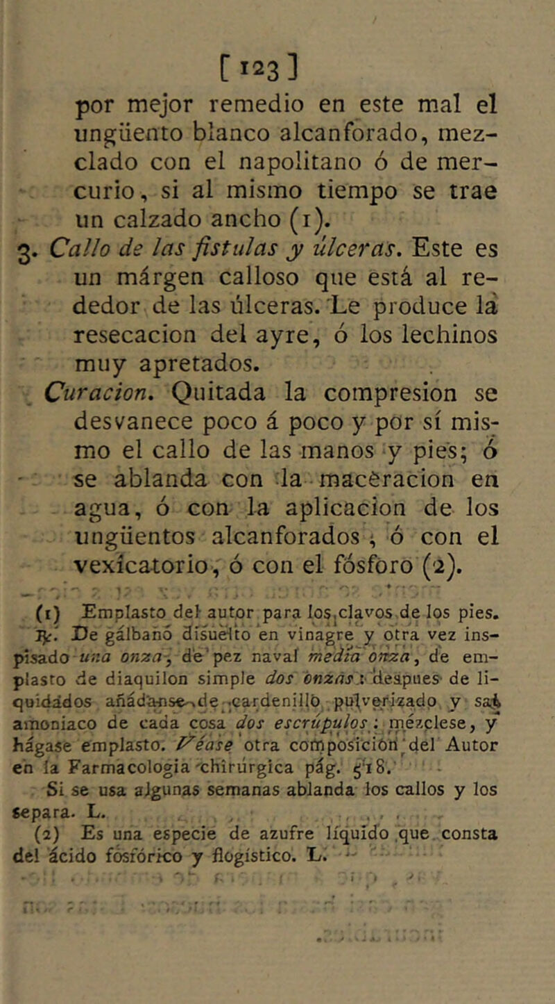 [ >23] por mejor remedio en este mal el ungüento blanco alcanforado, mez- clado con el napolitano ó de mer- curio, si al mismo tiempo se trae un calzado ancho (i). 3. Callo de las fistulas y úlceras. Este es un márgen calloso que está al re- dedor de las úlceras. Le produce lá resecación del ayre, ó los lechinos muy apretados. Curación. Quitada la compresión se desvanece poco á poco y por sí mis; mo el callo de las manos y pies; ó se ablanda con la macéracion en agua, ó con la aplicación de los ungüentos alcanforados ^ ó con el vexícatorio, ó con el fósforo (2). (1) Emplasto del- autor para los.clavos de los pies. De gálbanó disuéVto en vinagre y otra vez ins- pisadouna onza, dé pez naval medía onza, de em- plasto de diaquilon simple dos onzas* cteapues de li- quidados añád'anse-,de -cardenillo pulverizado y sa& amoniaco de cada cosa dos escrúpulos: mézclese, y hágase emplasto. Idéase otra composición del Autor en la Farmacología xhiriírgica pág. g:i8. Si se usa algunas semanas ablanda los callos y los separa. L. (a) Es una especie de azufre líquido que consta del ácido fosfórico y flogístico. E.