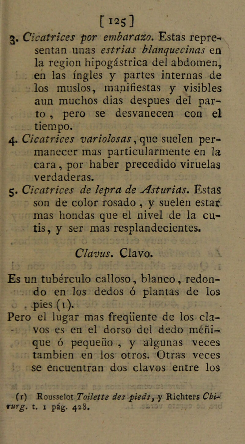 3. Cicatrices por embarazo. Estas repre- sentan unas estrías blanquecinas en la región hipogástrica del abdomen, en las ingles y partes internas de los muslos, manifiestas y visibles aun muchos dias despues del par- to , pero se desvanecen con el tiempo. 4. Cicatrices variolosas, que suelen per- manecer mas particularmente en la cara , por haber precedido viruelas verdaderas. 5. Cicatrices de lepra de Asturias. Estas son de color rosado , y suelen estar mas hondas que el nivel de la cu- tis, y ser mas resplandecientes. ; *./ * j . 1 - * J • - - - Clavus. Clavo. r * * r. ¡ ¿ Es un tubérculo calloso, blanco, redon- do en los dedos ó plantas de los . pies (1). Pero el lugar mas freqiiente de los cla- vos es en el dorso del dedo meñi- que ó pequeño , y algunas veces también en los otros. Otras veces se encuentran dos clavos entre los (r) Rousselot Toilette des pieds, y Richters Chi- rurg. t. 1 pág. 428.