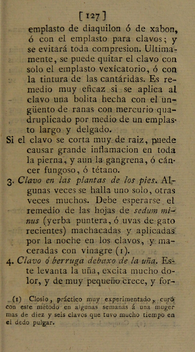 1127 ] emplasto de diaquilon ó de xabon, ó con el emplasto para clavos; y se evitará toda compresión. Ultima- mente, se puede quitar el clavo con solo el emplasto vexícatorio, ó con la tintura de las cantáridas. Es re- medio muy eficaz si se aplica al clavo una bolita hecha con el un- güento de ranas con mercurio qua- druplicado por medio de un emplas- to largo y delgado. Si el clavo se corta muy de raiz, puede causar grande inflamación en toda la pierna, y aun la gangrena, ó cán- cer fungoso, ó tétano. 3. Clavo en las plantas de los pies. Al- gunas veces se halla uno solo, otras veces muchos. Debe esperarse el remedio de las hojas de sedum mi- ñus (yerba puntera, ó uvas de gato recientes) machacadas y aplicadas por la noche en los clavos, y ma- ceradas con vinagre (1). 4. Clavo ó berruga debaxo de la uña. Es- te levanta la uña, excita mucho do- lor, y de muy pequeño crece, y for- (1) Closio, práctico muy experimentado, curó con este método en algunas semanas á una muger mas de diez y seis clavos que tuvo mucho tiempo en el dedo pulgar.