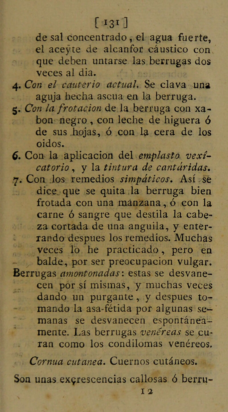 [ 31 ] de sal concentrado, el agua fuerte, el aceyte de alcanfor cáustico con que deben untarse las berrugas dos veces al dia. 4. Con el cauterio actual. Se clava una aguja hecha ascua en la berruga. 5. Con la frotación de la berruga con xa- bon negro , con leche de higuera ó de sus hojas, ó con la cera de los o i dos. 6. Con la aplicación del emplasto vexi- catorio, y la tintura de cantáridas. y. Con los remedios simpáticos. Así se dice que se quita la berruga bien frotada con una manzana, ó con la carne ó sangre que destila la cabe- za cortada de una anguila, y enter- rando despues los remedios. Muchas veces lo he practicado, pero en balde, por ser preocupación vulgar. Berrugas amontonadas: estas se desvane- cen por sí mismas, y muchas veces dando un purgante , y despues to- mando la asa-fétida por algunas se- manas se desvanecen espontánea- mente. Las berrugas venéreas se cu- ran como los condilomas venéreos. Cornua cutanea. Cuernos cutáneos. Son unas excrescencias callosas ó berru-