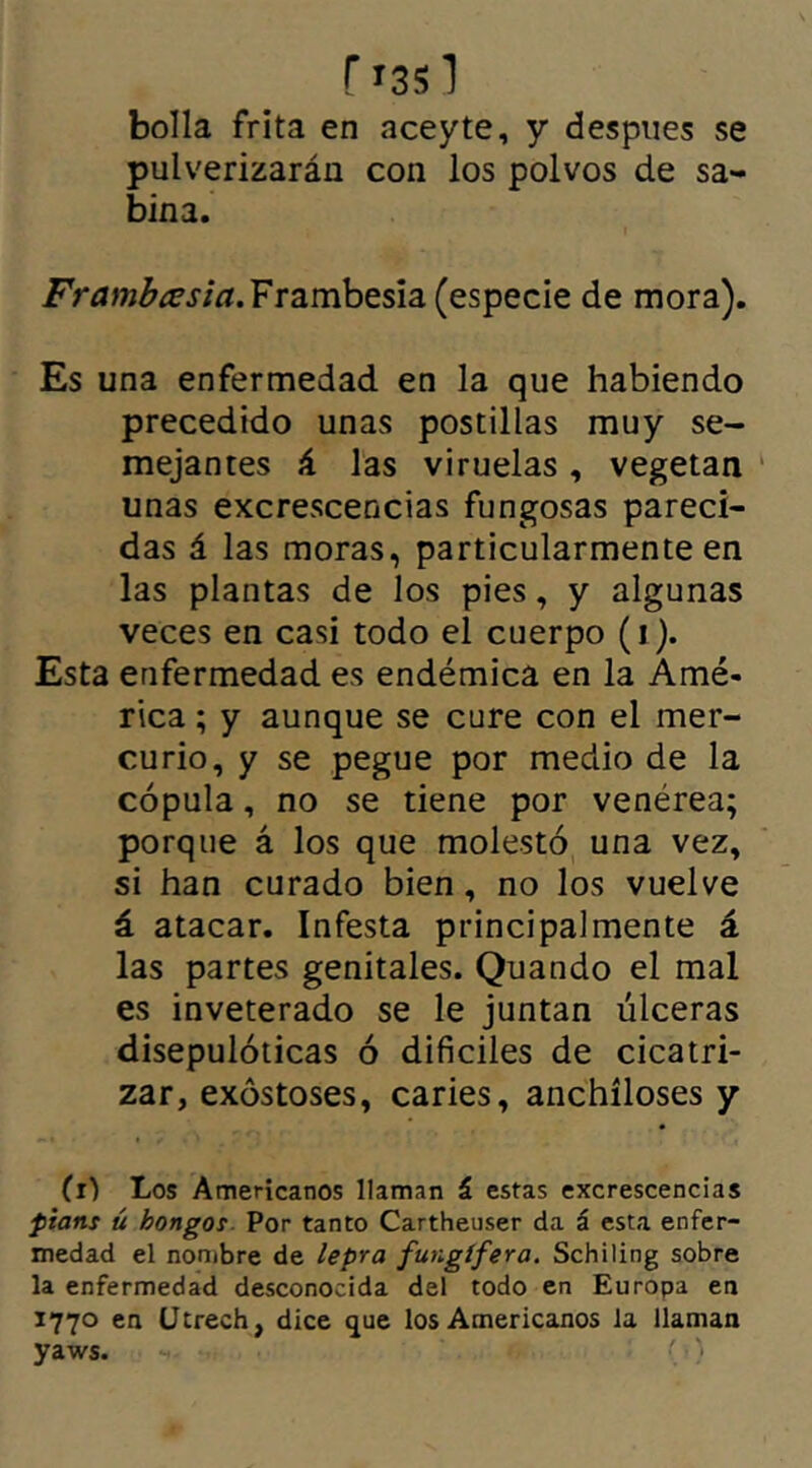 r 1351 bolla frita en aceyte, y despues se pulverizarán con los polvos de sa- bina. Frambesia. Frambesia (especie de mora). Es una enfermedad en la que habiendo precedido unas postillas muy se- mejantes á las viruelas, vegetan unas excrescencias fungosas pareci- das á las moras, particularmente en las plantas de los pies, y algunas veces en casi todo el cuerpo (1). Esta enfermedad es endémica en la Amé- rica ; y aunque se cure con el mer- curio, y se pegue por medio de la cópula, no se tiene por venérea; porque á los que molestó una vez, si han curado bien, no los vuelve á atacar. Infesta principalmente á las partes genitales. Quando el mal es inveterado se le juntan úlceras disepulóticas ó difíciles de cicatri- zar, exostoses, caries, anchíloses y (1) Los Americanos llaman á estas excrescencias pians ú hongos Por tanto Cartheuser da á esta enfer- medad el nombre de lepra fungífera. Schiling sobre la enfermedad desconocida del todo en Europa en 1770 en IJtrech, dice que los Americanos ia llaman yaws. - )