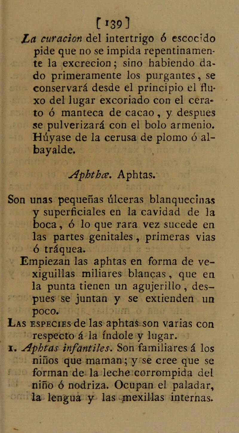 [ '39] La curación del intertrigo ó escocido pide que no se impida repentinamen- te la excreción; sino habiendo da- do primeramente los purgantes, se conservará desde el principio el flu- xo del lugar excoriado con el cera- to ó manteca de cacao, y despues se pulverizará con el bolo armenio. Huyase de la cerusa de plomo ó al- bayalde. Aphthce. Aphtas. Son unas pequeñas úlceras blanquecinas y superficiales en la cavidad de la boca, ó lo que rara vez sucede en las partes genitales, primeras vias ó tráquea. Empiezan las aphtas en forma de ve- xiguillas miliares blancas, que en la punta tienen un agujerillo , des- pues se juntan y se extienden un poco. Las especies de las aphtas son varias con respecto á la índole y lugar. i. Aphtas infantiles. Son familiares á los niños que maman; y se cree que se forman de la leche corrompida del niño ó nodriza. Ocupan el paladar, la lengua y las mexillas internas.