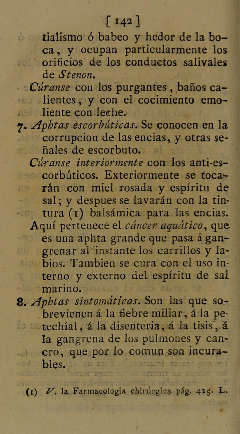 [ 142] tialismo ó babeo y hedor de la bo- ca , y ocupan particularmente los orificios de los conductos salivales de Stenon. Curanse con los purgantes, baños ca- lientes, y con el cocimiento emo- liente con leche. 7. Aphtas escorbúticas. Se conocen en la corrupción de las encías, y otras se- ñales de escorbuto. Cú-ranse interiormente con los anti-es- corbúticos. Exteriormente se toca- rán con miel rosada y espíritu de sal; y despues se lavarán con la tin- tura (1) balsámica para las encias. Aquí pertenece el cáncer aquático, que es una aphta grande que pasa á gan- grenar al instante los carrillos y la- bios. También se cura con el uso in- terno y externo del espíritu de sal marino. 8. Aphtas sintomáticas. Son las que so- brevienen á la fiebre miliar, á la pe- techíal, á la disenteria, á la tisis, á la gangrena de los pulmones y can- cro, que por lo común son incura- bles.