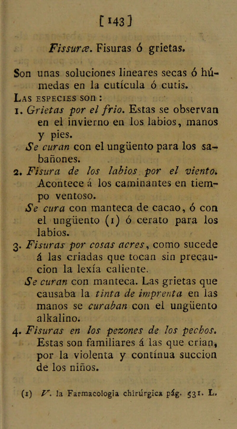 C *43 1 Fis sur ce. Fisuras ó grietas. Son unas soluciones lineares secas ó hú- medas en la cutícula ó cutis. Las especies son : 1. Grietas por el frió. Estas se observan en el invierno en los labios, manos y pies. Se curan con el ungüento para los sa- bañones. 2. Fisura de los labios por el viento. Acontece á los caminantes en tiem- po ventoso. Se cura con manteca de cacao, ó con el ungüento (i) ó cerato para los labios. 3. Fisuras por cosas acres, como sucede á las criadas que tocan sin precau- ción la lexía caliente. Se curan con manteca. Las grietas que causaba la tinta de imprenta en las manos se curaban con el ungüento alkalino. 4. Fisuras en los pezones de los pechos. Estas son familiares á las que crian, por la violenta y continua succión de los niños.