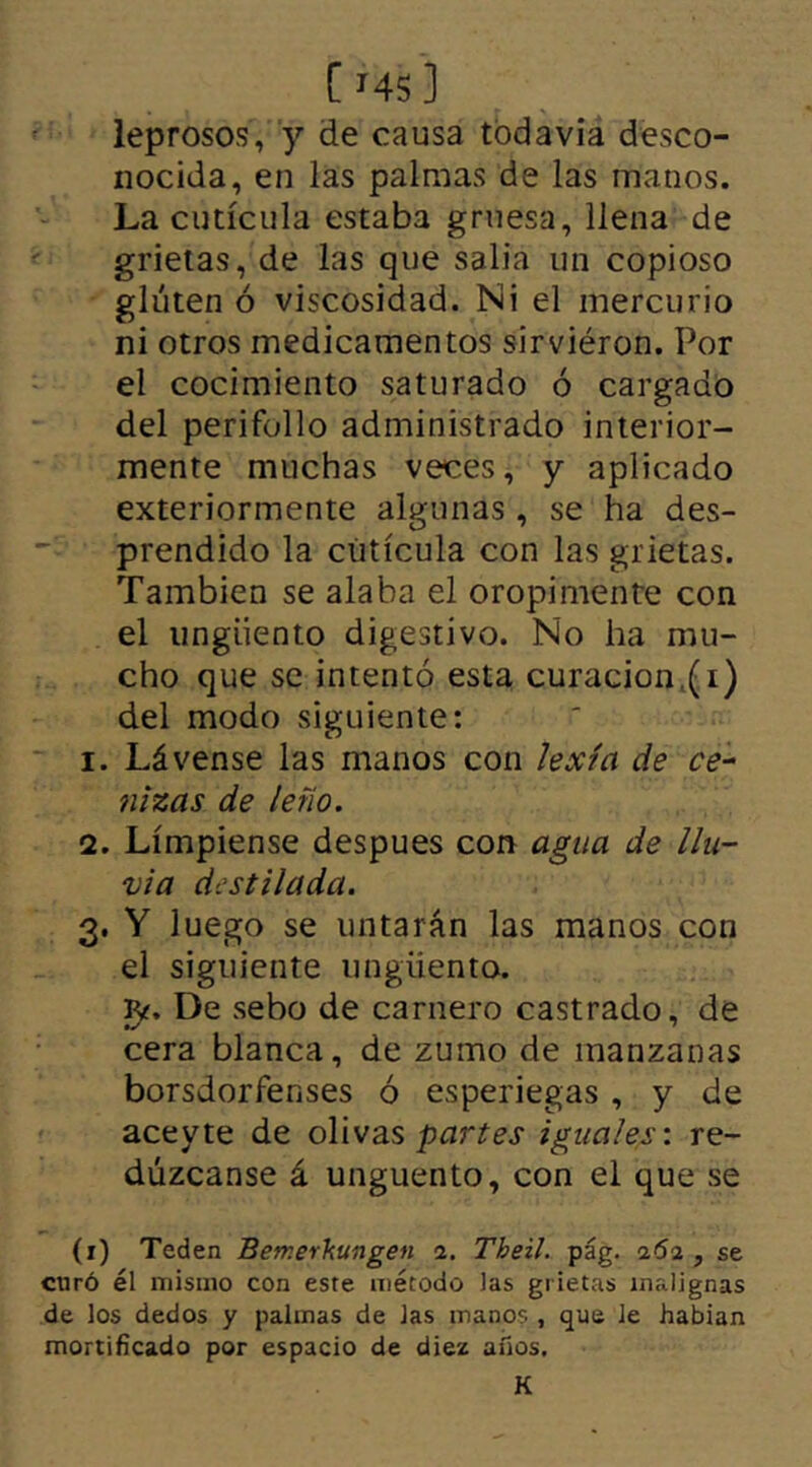 [ J4S ] leprosos, y de causa todavía desco- nocida, en las palmas de las manos. La cutícula estaba gruesa, llena de grietas, de las que salia un copioso gluten ó viscosidad. Ni el mercurio ni otros medicamentos sirviéron. Por el cocimiento saturado ó cargado del perifollo administrado interior- mente muchas veces, y aplicado exteriormente algunas , se ha des- prendido la cutícula con las grietas. También se alaba el oropimente con el ungüento digestivo. No ha mu- cho que se intentó esta curación (i) del modo siguiente: 1. Lávense las manos con /ex/a de ce- nizas de leño. 2. Limpíense despues con agua de llu- via destilada. 3. Y luego se untarán las manos con el siguiente ungüento. iv. De sebo de carnero castrado, de cera blanca, de zumo de manzanas borsdorfenses ó esperiegas , y de aceyte de olivas partes iguales: re- dúzcanse á unguento, con el que se (1) Teden Bemevkungen 2. Theil. pág. 262 , se curó él mismo con este método las grietas malignas de los dedos y palmas de las manos , que le habían mortificado por espacio de diez años. K