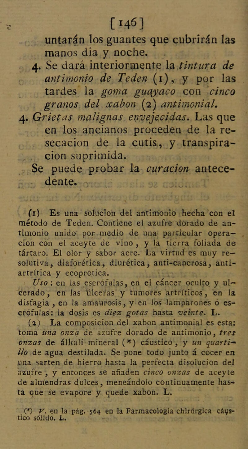 [146] untarán los guantes que cubrirán las manos dia y noche. 4. Se dará interiormente la tintura de antimonio de Teden (1), y por las tardes la goma guayaco con cinco granos del xabon (2) antimonial. 4. Grietas malignas envejecidas. Las que en los ancianos proceden de la re- secación de la cutis., y transpira- ción suprimida. Se puede probar la curación antece- dente. >• »• - . • . N»/ k O * 1 - (i) Es una solución del antimonio hecha con el método de Teden. Contiene el azufre dorado de an- timonio unido por medio de una particular opera- ción con el aceyte de vino , y la tierra foliada de tártaro. El olor y sabor acre. La virtud es muy re- solutiva, diaforética, diurética, anti-cancrosa, anti- artrítica y ecoprotica. Uso ; en las escrófulas, en el cáncer oculto y ul- cerado, en las ulceras y tumores artríticos, en la disfagia , en la amaurosis, y en Jos lamparones o es- crófulas: la dosis es diez gotas hasta veinte. L. (a) La composición del xabon antimonial es esta: toma una onzq de azufre dorado de antimonio, tres onzas de álltali mineral (*) cáustico, y un quarti- lio de agua destilada. Se pone todo junto á cocer en una sartén de hierro hasta la perfecta disolución del azufre , y entonces se añaden cinco onzas de aceyte de almendras dulces, meneándolo continuamente has- ta que se evapore y quede xabon. L. (*) V. en la pág. 564 en la Farmacología chirúrgica cáys- tico sólido. L.