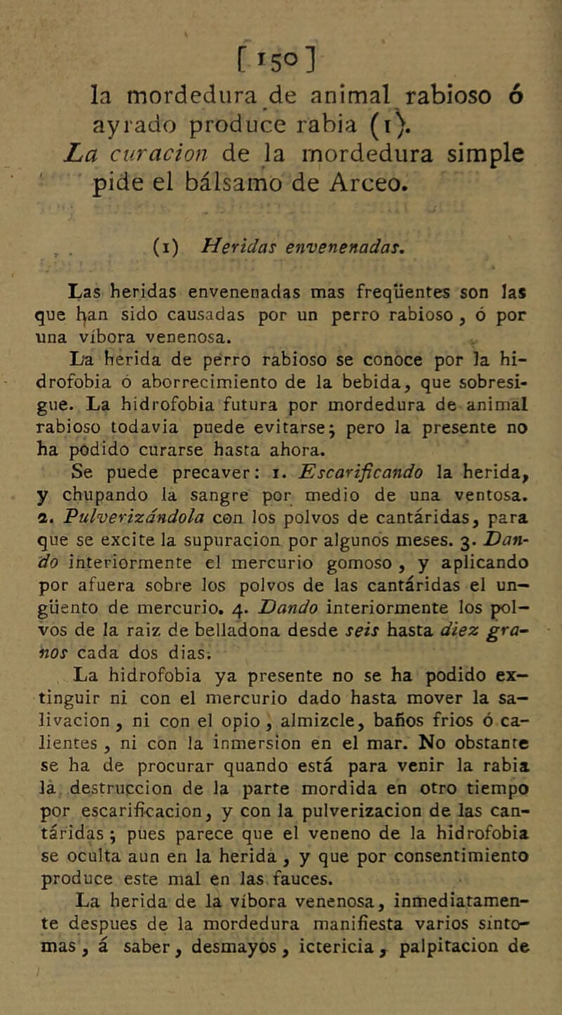 ['50] la mordedura de animal rabioso ó ayrado produce rabia (i). La curación de la mordedura simple pide el bálsamo de Arceo. (i) Heridas envenenadas. Las heridas envenenadas mas frequentes son las que han sido causadas por un perro rabioso, ó por una víbora venenosa. L‘a herida de perro rabioso se conoce por la hi- drofobia ó aborrecimiento de la bebida, que sobresi- gue. La hidrofobia futura por mordedura de animal rabioso todavía puede evitarsej pero la presente no ha podido curarse hasta ahora. Se puede precaver: i. Escarificando la herida, y chupando la sangre por medio de una ventosa. 2. Pulverizándola con los polvos de cantáridas, para que se excite la supuración por algunos meses. 3. Dan- do interiormente el mercurio gomoso , y aplicando por afuera sobre los polvos de las cantáridas el un- güento de mercurio. 4. Dando interiormente los pol- vos de la raiz de belladona desde seis hasta diez gra- nos cada dos dias; La hidrofobia ya presente no se ha podido ex- tinguir ni con el mercurio dado hasta mover la sa- livación , ni con el opio, almizcle, baños fríos ó ca- lientes , ni con la inmersión en el mar. No obstante se ha de procurar quando está para venir la rabia la destrucción de la parte mordida en otro tiempo por escarificación, y con la pulverización de las can- táridas ; pues parece que el veneno de la hidrofobia se oculta aun en la herida , y que por consentimiento produce este mal en las fauces. La herida de la víbora venenosa, inmediatamen- te despues de la mordedura manifiesta varios sínto- mas , á saber, desmayos, ictericia, palpitación de