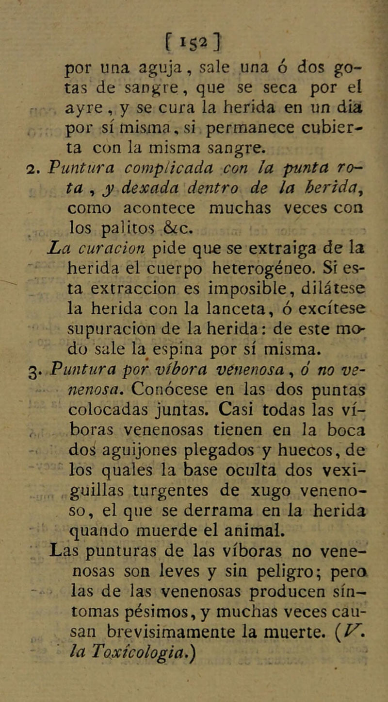 por una aguja, sale una ó dos go- tas de sangre, que se seca por el ayre , y se cura la herida en un día por sí misma, si permanece cubier- ta con la misma sangre. 2. Puntura complicada con la punta ro- ta , y dexada dentro de la herida, como acontece muchas veces con los palitos &¿c. La curación pide que se extraiga de la herida el cuerpo heterogéneo. Si es- ta extracción es imposible, dilátese la herida con la lanceta, ó excítese supuración de la herida: de este mo- do sale la espina por sí misma. 3. Puntura por víbora venenosa , ó no ve- nenosa. Conócese en las dos puntas colocadas juntas. Casi todas las ví- boras venenosas tienen en la boca dos aguijones plegados y huecos, de los quales la base oculta dos vexi- guillas turgentes de xugo veneno- so, el que se derrama en la herida quando muerde el animal. Las punturas de las víboras no vene- nosas son leves y sin peligro; pero las de las venenosas producen sín- tomas pésimos, y muchas veces cau- san brevisimamente la muerte. {V* la Toxícologia.)