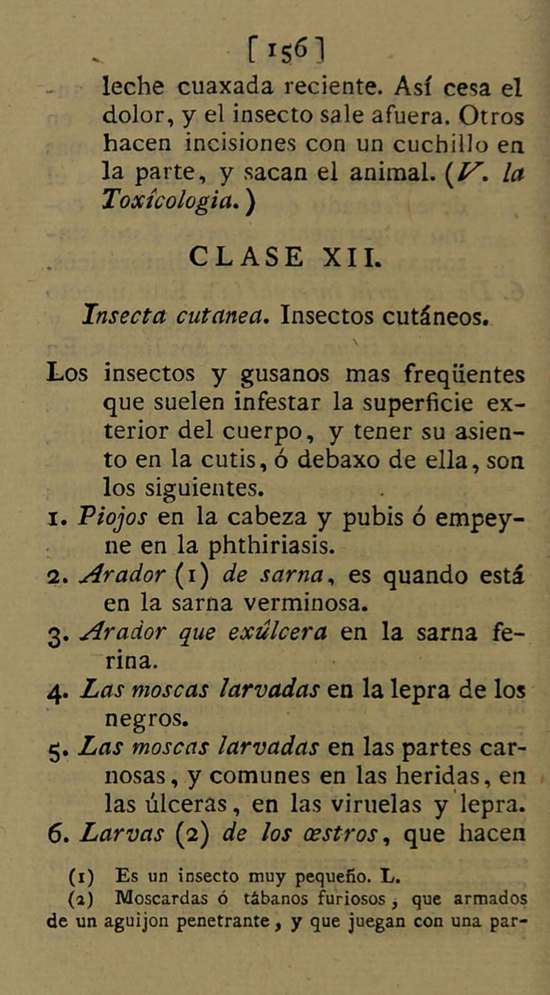 leche cuaxada reciente. Así cesa el dolor, y el insecto sale afuera. Otros hacen incisiones con un cuchillo en la parte, y sacan el animal. (/^. la Toxícologia.) CLASE XII. Insecta cutanea. Insectos cutáneos. Los insectos y gusanos mas frequentes que suelen infestar la superficie ex- terior del cuerpo, y tener su asien- to en la cutis, ó debaxo de ella, son los siguientes. 1. Piojos en la cabeza y pubis ó empey- ne en la phthiriasis. 2. Arador (i) de sarna, es quando está en la sarna verminosa. 3. Arador que exulcera en la sarna fe- rina. 4. Las moscas larvadas en la lepra de los negros. 5. Las moscas larvadas en las partes car- nosas, y comunes en las heridas, en las úlceras, en las viruelas y lepra. 6. Larvas (2) de los cestros, que hacen (1) Es un insecto muy pequeño. L. (a) Moscardas ó tábanos furiosos , que armados de un aguijón penetrante, y que juegan con una par-
