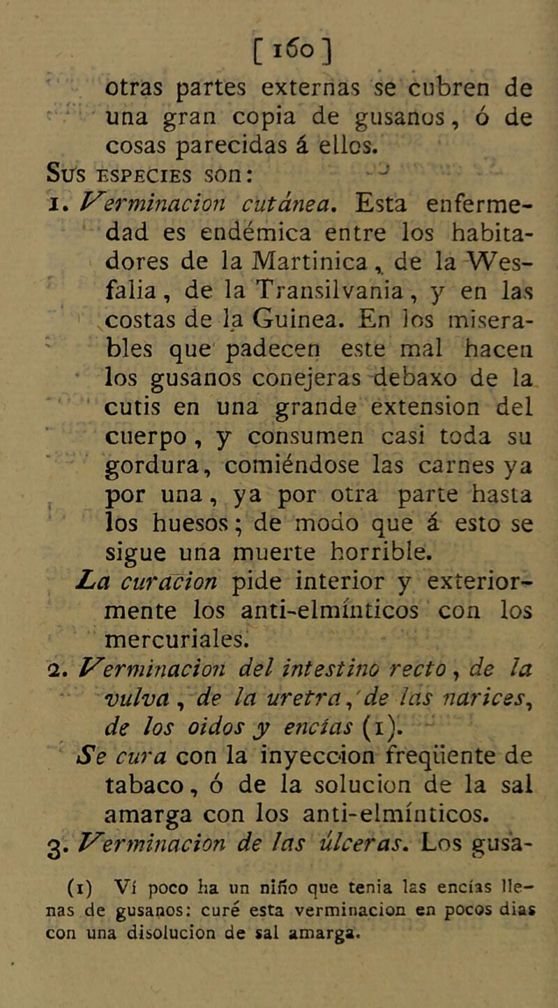 otras partes externas se cubren de una gran copia de gusanos, ó de cosas parecidas á ellos. Sus especies son: inverminación cutánea. Esta enferme- dad es endémica entre los habita- dores de la Martinica , de la Wes- falia, de la Transilvania, y en las costas de la Guinea. En los misera- bles que padecen este mal hacen los gusanos conejeras debaxo de la cutis en una grande extensión del cuerpo, y consumen casi toda su gordura, comiéndose las carnes ya por una, ya por otra parte hasta los huesos; de modo que á esto se sigue una muerte horrible. La curación pide interior y exterior- mente los anti-elmínticos con los mercuriales. 2. Verminacion del intestino recto , de la vulva, de la uretra, de las narices, de los oidos y encías (i). Se cura con la inyección freqiiente de tabaco, ó de la solución de la sal amarga con los anti-elmínticos. 3. Verminación de las úlceras. Los gusa- (1) Vi poco ha un niño que tenia las encías lle- nas de gusanos: curé esta verminación en pocos dias con una disolución de sal amarga.