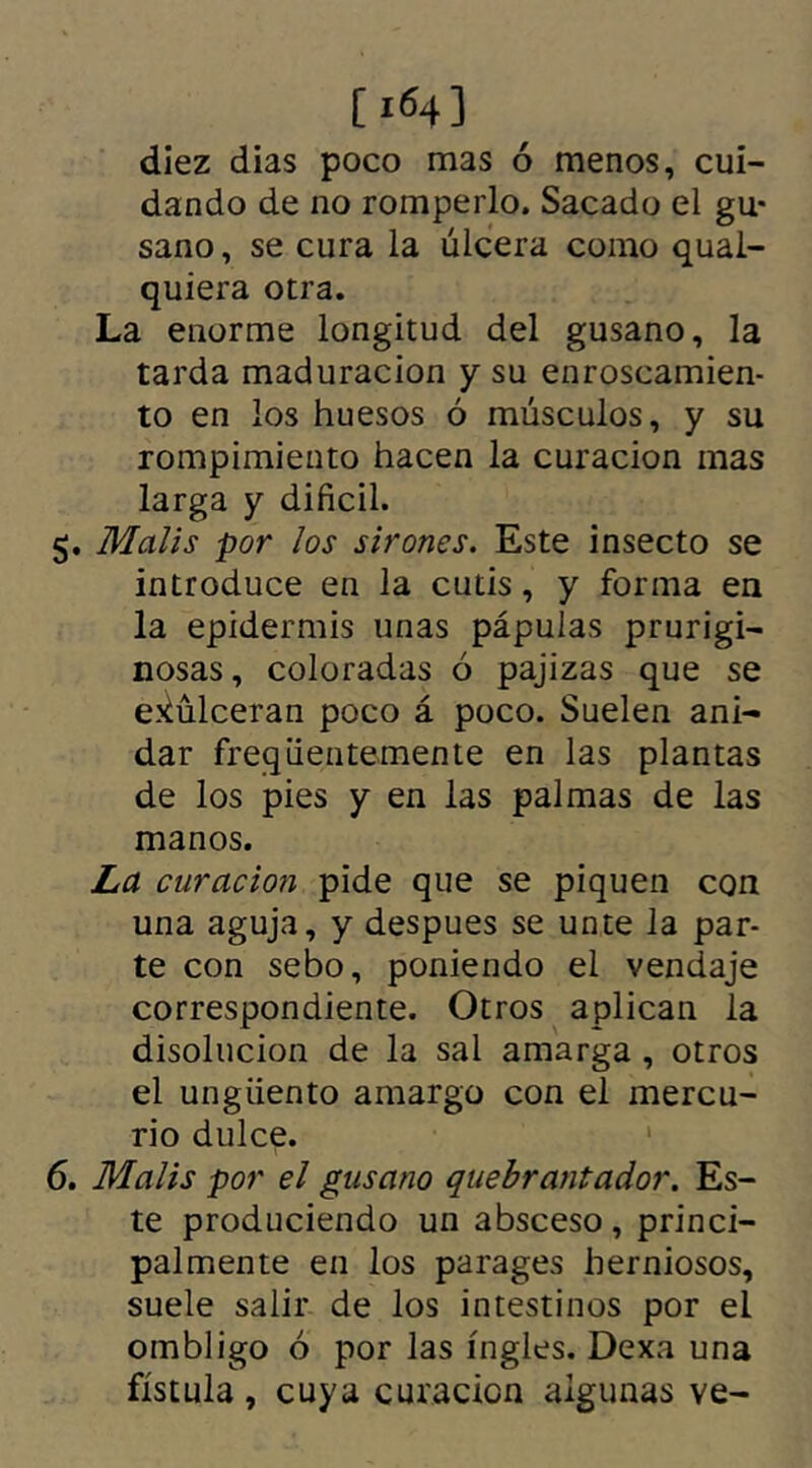 [ 164] diez dias poco mas ó menos, cui- dando de no romperlo. Sacado el gu- sano, se cura la úlcera como qual- quiera otra. La enorme longitud del gusano, la tarda maduración y su enroscamien- to en los huesos ó músculos, y su rompimiento hacen la curación mas larga y difícil. 5. Malis por los sirones. Este insecto se introduce en la cutis, y forma en la epidermis unas pápulas prurigi- nosas, coloradas ó pajizas que se exulceran poco á poco. Suelen ani- dar freqüentemente en las plantas de los pies y en las palmas de las manos. La curación pide que se piquen con una aguja, y despues se unte la par- te con sebo, poniendo el vendaje correspondiente. Otros aplican la disolución de la sal amarga , otros el ungüento amargo con el mercu- rio dulce. 6. Malis por el gusano quebrantado}'. Es- te produciendo un absceso, princi- palmente en los parages herniosos, suele salir de los intestinos por el ombligo ó por las ingles. Dexa una fístula , cuya curación algunas ve-